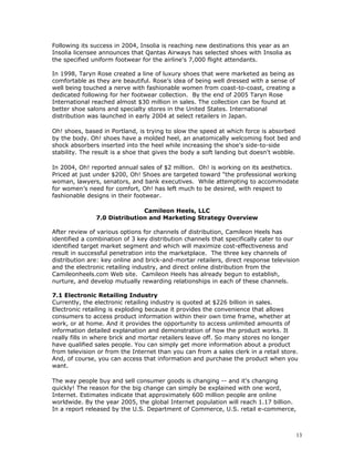 Following its success in 2004, Insolia is reaching new destinations this year as an 
Insolia licensee announces that Qantas Airways has selected shoes with Insolia as 
the specified uniform footwear for the airline's 7,000 flight attendants. 
In 1998, Taryn Rose created a line of luxury shoes that were marketed as being as 
comfortable as they are beautiful. Rose’s idea of being well dressed with a sense of 
well being touched a nerve with fashionable women from coast-to-coast, creating a 
dedicated following for her footwear collection. By the end of 2005 Taryn Rose 
International reached almost $30 million in sales. The collection can be found at 
better shoe salons and specialty stores in the United States. International 
distribution was launched in early 2004 at select retailers in Japan. 
Oh! shoes, based in Portland, is trying to slow the speed at which force is absorbed 
by the body. Oh! shoes have a molded heel, an anatomically welcoming foot bed and 
shock absorbers inserted into the heel while increasing the shoe's side-to-side 
stability. The result is a shoe that gives the body a soft landing but doesn't wobble. 
In 2004, Oh! reported annual sales of $2 million. Oh! is working on its aesthetics. 
Priced at just under $200, Oh! Shoes are targeted toward "the professional working 
woman, lawyers, senators, and bank executives. While attempting to accommodate 
for women’s need for comfort, Oh! has left much to be desired, with respect to 
fashionable designs in their footwear. 
Camileon Heels, LLC 
7.0 Distribution and Marketing Strategy Overview 
After review of various options for channels of distribution, Camileon Heels has 
identified a combination of 3 key distribution channels that specifically cater to our 
identified target market segment and which will maximize cost-effectiveness and 
result in successful penetration into the marketplace. The three key channels of 
distribution are: key online and brick-and-mortar retailers, direct response television 
and the electronic retailing industry, and direct online distribution from the 
Camileonheels.com Web site. Camileon Heels has already begun to establish, 
nurture, and develop mutually rewarding relationships in each of these channels. 
7.1 Electronic Retailing Industry 
Currently, the electronic retailing industry is quoted at $226 billion in sales. 
Electronic retailing is exploding because it provides the convenience that allows 
consumers to access product information within their own time frame, whether at 
work, or at home. And it provides the opportunity to access unlimited amounts of 
information detailed explanation and demonstration of how the product works. It 
really fills in where brick and mortar retailers leave off. So many stores no longer 
have qualified sales people. You can simply get more information about a product 
from television or from the Internet than you can from a sales clerk in a retail store. 
And, of course, you can access that information and purchase the product when you 
want. 
The way people buy and sell consumer goods is changing -- and it's changing 
quickly! The reason for the big change can simply be explained with one word, 
Internet. Estimates indicate that approximately 600 million people are online 
worldwide. By the year 2005, the global Internet population will reach 1.17 billion. 
In a report released by the U.S. Department of Commerce, U.S. retail e-commerce, 
13 
 