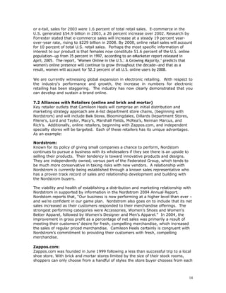 or e-tail, sales for 2003 were 1.6 percent of total retail sales. E-commerce in the 
U.S. generated $54.9 billion in 2003, a 26 percent increase over 2002. Research by 
Forrester stated that e-commerce sales will increase at a steady 19 percent year-over- 
year rate, rising to $229 billion in 2008. By 2008, online retail sales will account 
for 10 percent of total U.S. retail sales. Perhaps the most specific information of 
interest to our product is that females now constitute 51.6 percent of the U.S. online 
population--up from 35 percent in 1997, according to an eMarketer report released in 
April, 2005. The report, "Women Online in the U.S.: A Growing Majority," predicts that 
women's online presence will continue to grow throughout the decade--and that as a 
result, women will account for 52.2 percent of all U.S. online users by 2008. 
We are currently witnessing global expansion in electronic retailing. With respect to 
the industry's performance and growth, the increase in numbers for electronic 
retailing has been staggering. The industry has now clearly demonstrated that you 
can develop and sustain a brand online. 
7.2 Alliances with Retailers (online and brick and mortar) 
Key retailer outlets that Camileon Heels will comprise an initial distribution and 
marketing strategy approach are A-list department store chains, (beginning with 
Nordstrom) and will include Belk Stores, Bloomingdales, Dillards Department Stores, 
Filene’s, Lord and Taylor, Macy’s, Marshall Fields, McRea’s, Neiman Marcus, and 
Rich’s. Additionally, online retailers, beginning with Zappos.com, and independent 
specialty stores will be targeted. Each of these retailers has its unique advantages. 
As an example: 
Nordstrom: 
Known for its policy of giving small companies a chance to perform, Nordstom 
continues to pursue a business with its wholesalers if they see there is an upside to 
selling their products. Their tendency is toward innovative products and designs. 
They are independently owned, versus part of the Federated Group, which tends to 
be much more conservative in taking risks with new vendors. A relationship with 
Nordstrom is currently being established through a known sales representative who 
has a proven track record of sales and relationship development and building with 
the Nordstrom buyers. 
The viability and health of establishing a distribution and marketing relationship with 
Nordstrom in supported by information in the Nordstrom 2004 Annual Report. 
Nordstom reports that, “Our business is now performing at a higher level than ever – 
and we’re confident in our game plan. Nordstrom also goes on to include that its net 
sales increased as their customers responded to their merchandise offerings. The 
strongest performing categories were Accessories, Women’s Shoes and Women’s 
Better Apparel, followed by Women’s Designer and Men’s Apparel.” In 2004, the 
improvement in gross profit as a percentage of net sales was primarily a result of 
meeting their customers’ desire for fresh, compelling merchandise, which increased 
the sales of regular priced merchandise. Camileon Heels certainly is congruent with 
Nordstrom’s commitment to providing their customers with fresh, compelling 
merchandise. 
Zappos.com: 
Zappos.com was founded in June 1999 following a less than successful trip to a local 
shoe store. With brick and mortar stores limited by the size of their stock rooms, 
shoppers can only choose from a handful of styles the store buyer chooses from each 
14 
 