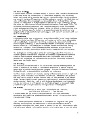 8.1 Sales Strategy 
Camileon Heels footwear should be treated as products with a short-to-mid-term life 
expectancy. While the overall quality of construction, materials, and adjustable-height 
technology will be superior, by the mere nature of the fact that our products 
are women’s footwear, life expectancy will be predicated more by individual style and 
color preferences. On-going design and production of new footwear lines, color 
options and integration of multiple options in adjustable-height technology, (hinge, 
dial, lever, etc.) will continue to offer the end consumer with new styles, colors, and 
adjustable-height options to meet their continuing need and desire for the latest 
trends and designs in high heel footwear. While it is difficult to determine how long 
before our footwear pays for itself, it is far easier to consider the short and long 
range benefits of adjustable-height technology on both women’s physical health and 
level of convenience. 
8.2 Positioning 
CH footwear will be seen by consumers as an indispensable “brand” once they have 
made their initial purchase. CH’s unique technology and performance advantages 
will undoubtedly be perceived by a winning position in the consumer's mind. 
Positioning CH technology as an investment in health, comfort and convenience and 
fashion instead of a cost is expected to generate interest and response among 
prospective customers. The CH footwear will be positioned as relating to or 
necessary for comfort, convenience and style with respect to high heel footwear. 
The Selling Basis for the product is that CH technology is the first innovation in 
women high heel footwear that empowers a woman to adapt to her environment 
based on need or desire, and enables her to reduce problems associated with 
wearing high heels while still maintaining her preference for wearing stylish and 
fashionable high heeled shoes. 
8.3 Branding 
Our marketing will be centered on our value to the customer and the position we 
intend to establish in the minds of customers is as the first to market, offering 
fashionable adjustable-height high heel footwear. The specific features of Camileon 
Heels will readily be translated into benefits for our customers. 
Camileon Heels customers are typically looking for fashion and comfort in high heel 
footwear, while overlooking their need for convenience. While these are qualities 
that they desire, rarely do women find that they can have all three in one pair of 
shoes. Camileon Heels uniquely meets their needs through providing fashionable 
designs, comfort that is the result of both design and adjustable-height capability 
and the convenience of both fashion and comfort in one pair of shoes; all made 
possible through having the capacity for high and low-heeled options. 
8.4 Pricing 
Look around at what your competitors are charging, 
and charge a little more. – Paul Larson 
Camileon Heels will sell direct to the consumer at a price that is relatively 
comparable with traditional retailers of high quality women’s dress footwear that is 
manufactured in Italy. 
After careful consideration and review of short-term and long term sales goals, 
branding and positioning, we have chosen to enter the market with a line of 
adjustable-height high heel shoes priced at $300-$350 per pair. Our intention is to 
market to early adopters who are less sensitive to price and want to have the latest 
16 
 