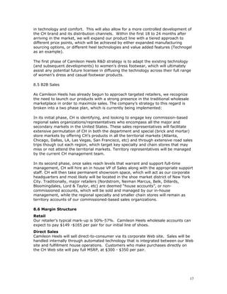 in technology and comfort. This will also allow for a more controlled development of 
the CH brand and its distribution channels. Within the first 18 to 24 months after 
arriving in the market, we will expand our product line with a tiered approach to 
different price points, which will be achieved by either expanded manufacturing 
sourcing options, or different heel technologies and value added features (Technogel 
as an example). 
The first phase of Camileon Heels R&D strategy is to adapt the existing technology 
(and subsequent developments) to women’s dress footwear, which will ultimately 
assist any potential future licensee in diffusing the technology across their full range 
of women’s dress and casual footwear products. 
8.5 B2B Sales 
As Camileon Heels has already begun to approach targeted retailers, we recognize 
the need to launch our products with a strong presence in the traditional wholesale 
marketplace in order to maximize sales. The company’s strategy to this regard is 
broken into a two phase plan, which is currently being implemented: 
In its initial phase, CH is identifying, and looking to engage key commission-based 
regional sales organizations/representatives who encompass all the major and 
secondary markets in the United States. These sales representatives will facilitate 
extensive permutation of CH in both the department and special (brick and mortar) 
store markets by offering CH’s products in all the territorial markets (Atlanta, 
Chicago, Dallas, LA, Las Vegas, San Francisco, etc) and through extensive road sales 
trips though out each region, which target key specialty and chain stores that may 
miss or not attend the territorial markets. Territory representatives will be managed 
by the current CH management team. 
In its second phase, once sales reach levels that warrant and support full-time 
management, CH will hire an in house VP of Sales along with the appropriate support 
staff. CH will then take permanent showroom space, which will act as our corporate 
headquarters and most likely will be located in the shoe market district of New York 
City. Traditionally, major retailers (Nordstrom, Neiman Marcus, Belk, Dillards, 
Bloomingdales, Lord & Taylor, etc) are deemed “house accounts”, or non-commissioned 
accounts, which will be sold and managed by our in-house 
management, while the regional specialty and smaller chain stores will remain as 
territory accounts of our commissioned-based sales organizations. 
8.6 Margin Structure 
Retail 
Our retailer’s typical mark-up is 50%-57%. Camileon Heels wholesale accounts can 
expect to pay $149 -$165 per pair for our initial line of shoes. 
Direct Sales 
Camileon Heels will sell direct-to-consumer via its corporate Web site. Sales will be 
handled internally through automated technology that is integrated between our Web 
site and fulfillment house operations. Customers who make purchases directly on 
the CH Web site will pay full MSRP, at $300 - $350 per pair. 
17 
 