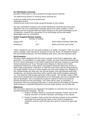 8.7 Distribution Channels 
Camileon Heels plans to sell its products through several channels. 
The determining factors in choosing these channels are: 
Customer profile and buying preferences 
Geographic factors 
Channel track record with similar products already on the market. 
Our key competition (indirect) uses similar distribution channels that have been 
identified. Our mix of distribution channels (brick-and-mortar retailers, online 
retailers and CH corporate Web site sales) will give us the same advantages as our 
competition; however the uniqueness of our technology will provide added 
advantages over our competition. 
Initial Targeted Retailer Outlets: 
Name Number of Outlets Type 
Zappos.com 1 Online Retail Footwear Sales Site 
Nordstrom 151* Online and brick-and-mortar 
*Note: Nordstrom has 151 US stores located in 27 states. Founded in 1901 as a shoe 
store in Seattle, today Nordstrom operates 95 full-line stores, 49 Nordstrom Racks, 
five Faconnable boutiques, one free-standing shoe store, and one clearance store. 
8.8 Promotion 
Camileon Heels recognizes that the key to success at this time is aggressive, self-promotion. 
To accomplish our sales goals, initially, we have hired the Howard Ruben 
PR Firm (which specializes in the fashion apparel and footwear industry) to generate 
market awareness and “buzz” through press releases to national print media 
publications that focus on the fashion and apparel industries along with proven in-flight 
media publications, infiltration on Web site chat rooms that are frequented by 
our target market, such as on www.oxygen.com and www.ivillage.com, blogging on 
the Camileonheels.com Web site, two annual western and international shoe expo 
tradeshows, and special promotions within specific high-profile targeted audiences, 
i.e., free shoes for high-profile segments of the market. We will also create a DVD 
demo which explains the technical aspects of the technology and how it operates will 
also be developed. This is considered a superior method of communicating the 
physical dynamics of the technology. This video will be used, as necessary, in 
conjunction with the prototypical footwear, in promoting the technology of Camileon 
Heels footwear to potential distributors and the target market, via our Web site. 
Objectives 
Our promotion objectives are designed to fit together to maximize the impact of our 
overall promotional campaign. We will: 
1) Position Camileon Heels as a prominent footwear “brand” and as the 
leading innovator of women’s footwear technology in the market. 
2) Position Camileon Heels as the first and best solution to the problems 
associated with wearing high heels in the minds of prospective 
customers and the world at large who want to continue to wear high 
heels. 
18 
 