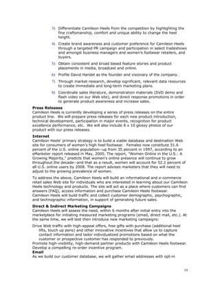 3) Differentiate Camileon Heels from the competition by highlighting the 
fine craftsmanship, comfort and unique ability to change the heel 
height. 
4) Create brand awareness and customer preference for Camileon Heels 
through a targeted PR campaign and participation in select tradeshows 
and amongst business managers and women’s footwear retailers, and 
buyers. 
5) Obtain consistent and broad based feature stories and product 
placements in media, broadcast and online. 
6) Profile David Handel as the founder and visionary of the company. 
7) Through market research, develop significant, relevant data resources 
to create immediate and long-term marketing plans. 
8) Coordinate sales literature, demonstration materials (DVD demo and 
flash video on our Web site), and direct response promotions in order 
to generate product awareness and increase sales. 
Press Releases 
Camileon Heels is currently developing a series of press releases on the entire 
product line. We will prepare press releases for each new product introduction, 
technical development, participation in major events, recognition for product 
excellence performance, etc. We will also include 8 x 10 glossy photos of our 
product with our press releases. 
Internet 
Camileon Heels’ primary strategy is to build a viable database and destination Web 
site for consumers of women’s high heel footwear. Females now constitute 51.6 
percent of the U.S. online population--up from 35 percent in 1997, according to an 
eMarketer report released in May, 2005. The report, "Women Online in the U.S.: A 
Growing Majority," predicts that women's online presence will continue to grow 
throughout the decade--and that as a result, women will account for 52.2 percent of 
all U.S. online users by 2008. The report advises marketers that they will need to 
adjust to the growing prevalence of women. 
To address the above, Camileon Heels will build an informational and e-commerce 
retail sales Web site for individuals who are interested in learning about our Camileon 
Heels technology and products. The site will act as a place where customers can find 
answers (FAQ), access information and purchase Camileon Heels footwear. 
Camileon Heels will build traffic and collect customer demographic, psychographic, 
and technographic information, in support of generating future sales. 
Direct & Indirect Marketing Campaigns 
Camileon Heels will assess the need, within 6 months after initial entry into the 
marketplace for initiating measured marketing programs (email, direct mail, etc.). At 
the same time, we will test then introduce new marketing campaigns: 
Drive Web traffic with high-appeal offers, free gifts with purchase (additional heel 
lifts, touch up pens) and other innovative incentives that allow us to capture 
contact information and tailor individualized promotions based on what the 
customer or prospective customer has responded to previously. 
Promote high-visibility, high-demand partner products with Camileon Heels footwear. 
Develop a compelling re-order incentive program. 
Email 
As we build our customer database, we will gather email addresses with opt-in 
19 
 