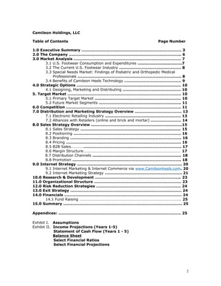 Camileon Holdings, LLC 
Table of Contents Page Number 
1.0 Executive Summary ……………………………………………………………………. 3 
2.0 The Company …………………………………………………………………………….. 6 
3.0 Market Analysis …………………………………………………………………………. 7 
3.1 U.S. Footwear Consumption and Expenditures ..................................7 
3.2 The Current U.S. Footwear Industry …………………………………………. 8 
3.3 Special Needs Market: Findings of Podiatric and Orthopedic Medical 
Professionals ………………………………………………………………………. 8 
3.4 Benefits of Camileon Heels Technology ……………………………………… 9 
4.0 Strategic Options …............................................................................. 10 
4.1 Designing, Marketing and Distributing ………………………………………. 10 
5. Target Market ……………………………………………………………………………… 10 
5.1 Primary Target Market .................................................................. 10 
5.2 Future Market Segments ……………………………………………………….. 11 
6.0 Competition ………………………………………………………………………………. 11 
7.0 Distribution and Marketing Strategy Overview ………………………………. 13 
7.1 Electronic Retailing Industry …………………………………………………… 13 
7.2 Alliances with Retailers (online and brick and mortar) …………………… 14 
8.0 Sales Strategy Overview ..…………………………………………………………….15 
8.1 Sales Strategy ………………………………………………………................ 15 
8.2 Positioning …………………………………………………………………………. 16 
8.3 Branding ……………………………………………………………………………. 16 
8.4 Pricing ………………………………………………………………………………. 16 
8.5 B2B Sales………….………………………………………………………………….. 17 
8.6 Margin Structure……………………………………………………………………………………… 17 
8.7 Distribution Channels .................................................................... 18 
8.8 Promotion ………………………………………………………………………….. 18 
9.0 Internet Strategy ……………………………………………………………………….. 20 
9.1 Internet Marketing & Internet Commerce via www.Camileonheels.com. 20 
9.2 Internet Marketing Strategy ……………………………………………………. 21 
10.0 Research & Development ………………………………………………………….. 23 
11.0 Organizational Structure …………………………………………………………… 23 
12.0 Risk Reduction Strategies …………………………………………………………. 24 
13.0 Exit Strategy ……………………………………………………………………………. 24 
14.0 Financials ………………………………………………………………………………… 24 
14.1 Fund Raising …………………………………………………………………………………………. 25 
15.0 Summary …………………………………………………………………………………. 25 
Appendices: ……………………………………………………………………………………. 25 
Exhibit I. Assumptions 
Exhibit II. Income Projections (Years 1-5) 
Statement of Cash Flow (Years 1 - 5) 
Balance Sheet 
Select Financial Ratios 
Select Financial Projections 
2 
 