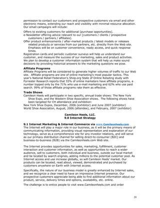 permission to contact our customers and prospective customers via email and other 
electronic means, extending our reach and visibility with minimal resource allocation. 
Our email campaigns will include: 
Offers to existing customers for additional [purchase opportunities]. 
e-Newsletter offering advice relevant to our [customers / clients / prospective 
customers / partners / affiliates]. 
Offer product enhancements / after-market products / latest models or releases 
related products or services from our partners, etc. directly from the Web site. 
Emphasis will be on customer convenience, ready access, and quick response 
times. 
Registration cards and periodic customer surveys will help us understand our 
customer, and measure the success of our marketing, sales and product activities. 
We plan to develop a customer information system that will help us make sound 
decisions by providing historical answers to the marketing questions we pose. 
Affiliate Programs 
Affiliate Programs will be considered to generate higher volumes of traffic to our Web 
site. Affiliate programs are one of online marketing’s most popular tactics. This 
year’s National Retail Federation’s Shop.org State of Online Retailing study with 
Forrester Research reports that 55% of online marketers have affiliate programs, a 
number topped only by the 71% who use e-mail marketing and 62% who use paid 
search. 99% of those affiliate programs rate them as effective. 
Trade Shows 
Camileon Heels will participate in two specific, annual trade shows: The New York 
Shoe Expo, and the Western Shoe Association shows. The following shows have 
been targeted for CH attendance and exhibition: 
New York Shoe Expos, December, 2006 (exhibitor) and June 2007 (exhibitor) 
World Shoe Association, August, 2006 (attendee), and February, 2007 (exhibitor) 
Camileon Heels, LLC. 
9.0 Internet Strategy 
9.1 Internet Marketing & Internet Commerce via www. Camileonheels.com 
The Internet will play a major role in our business, as it will be the primary means of 
communicating information, providing visual representation and explanation of our 
technology, serve as a comprehensive site for any investor relations, and will serve 
as our primary distribution channel for selling direct-to-consumer (B2C) and 
business-to-business (B2B) via the Camileonheels.com Web site. 
The Internet provides opportunities for sales, marketing, fulfillment, customer 
interaction and customer information, as well as opportunities to reach a wider 
audience, sell to customers, both individual and business, outside our local market 
and be located by search engines, adding millions to the potential customer pool. As 
Internet access and use increase globally, so will Camileon Heels’ market. Our 
products can be located, read about, viewed, demonstrated and purchased by 
customers anywhere on Earth with Internet access. 
Specifically, the nature of our business model is greatly enhanced by Internet sales, 
and we recognize a clear need to have an impressive Internet presence. Our 
prospective customers appreciate being able to find additional information about our 
product, service, delivery times and options, availability, etc. online. 
The challenge is to entice people to visit www.Camileonheels.com and order 
20 
 