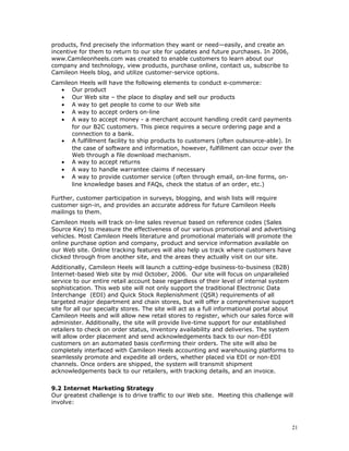 products, find precisely the information they want or need—easily, and create an 
incentive for them to return to our site for updates and future purchases. In 2006, 
www.Camileonheels.com was created to enable customers to learn about our 
company and technology, view products, purchase online, contact us, subscribe to 
Camileon Heels blog, and utilize customer-service options. 
Camileon Heels will have the following elements to conduct e-commerce: 
· Our product 
· Our Web site – the place to display and sell our products 
· A way to get people to come to our Web site 
· A way to accept orders on-line 
· A way to accept money - a merchant account handling credit card payments 
for our B2C customers. This piece requires a secure ordering page and a 
connection to a bank. 
· A fulfillment facility to ship products to customers (often outsource-able). In 
the case of software and information, however, fulfillment can occur over the 
Web through a file download mechanism. 
· A way to accept returns 
· A way to handle warrantee claims if necessary 
· A way to provide customer service (often through email, on-line forms, on-line 
knowledge bases and FAQs, check the status of an order, etc.) 
Further, customer participation in surveys, blogging, and wish lists will require 
customer sign-in, and provides an accurate address for future Camileon Heels 
mailings to them. 
Camileon Heels will track on-line sales revenue based on reference codes (Sales 
Source Key) to measure the effectiveness of our various promotional and advertising 
vehicles. Most Camileon Heels literature and promotional materials will promote the 
online purchase option and company, product and service information available on 
our Web site. Online tracking features will also help us track where customers have 
clicked through from another site, and the areas they actually visit on our site. 
Additionally, Camileon Heels will launch a cutting-edge business-to-business (B2B) 
Internet-based Web site by mid October, 2006. Our site will focus on unparalleled 
service to our entire retail account base regardless of their level of internal system 
sophistication. This web site will not only support the traditional Electronic Data 
Interchange (EDI) and Quick Stock Replenishment (QSR) requirements of all 
targeted major department and chain stores, but will offer a comprehensive support 
site for all our specialty stores. The site will act as a full informational portal about 
Camileon Heels and will allow new retail stores to register, which our sales force will 
administer. Additionally, the site will provide live-time support for our established 
retailers to check on order status, inventory availability and deliveries. The system 
will allow order placement and send acknowledgements back to our non-EDI 
customers on an automated basis confirming their orders. The site will also be 
completely interfaced with Camileon Heels accounting and warehousing platforms to 
seamlessly promote and expedite all orders, whether placed via EDI or non-EDI 
channels. Once orders are shipped, the system will transmit shipment 
acknowledgements back to our retailers, with tracking details, and an invoice. 
9.2 Internet Marketing Strategy 
Our greatest challenge is to drive traffic to our Web site. Meeting this challenge will 
involve: 
21 
 
