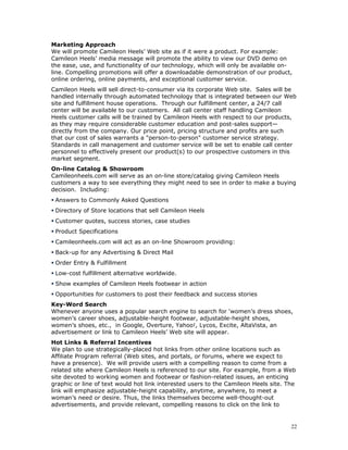 Marketing Approach 
We will promote Camileon Heels’ Web site as if it were a product. For example: 
Camileon Heels’ media message will promote the ability to view our DVD demo on 
the ease, use, and functionality of our technology, which will only be available on-line. 
Compelling promotions will offer a downloadable demonstration of our product, 
online ordering, online payments, and exceptional customer service. 
Camileon Heels will sell direct-to-consumer via its corporate Web site. Sales will be 
handled internally through automated technology that is integrated between our Web 
site and fulfillment house operations. Through our fulfillment center, a 24/7 call 
center will be available to our customers. All call center staff handling Camileon 
Heels customer calls will be trained by Camileon Heels with respect to our products, 
as they may require considerable customer education and post-sales support— 
directly from the company. Our price point, pricing structure and profits are such 
that our cost of sales warrants a "person-to-person" customer service strategy. 
Standards in call management and customer service will be set to enable call center 
personnel to effectively present our product(s) to our prospective customers in this 
market segment. 
On-line Catalog & Showroom 
Camileonheels.com will serve as an on-line store/catalog giving Camileon Heels 
customers a way to see everything they might need to see in order to make a buying 
decision. Including: 
 Answers to Commonly Asked Questions 
 Directory of Store locations that sell Camileon Heels 
 Customer quotes, success stories, case studies 
 Product Specifications 
 Camileonheels.com will act as an on-line Showroom providing: 
 Back-up for any Advertising & Direct Mail 
 Order Entry & Fulfillment 
 Low-cost fulfillment alternative worldwide. 
 Show examples of Camileon Heels footwear in action 
 Opportunities for customers to post their feedback and success stories 
Key-Word Search 
Whenever anyone uses a popular search engine to search for ‘women’s dress shoes, 
women’s career shoes, adjustable-height footwear, adjustable-height shoes, 
women’s shoes, etc., in Google, Overture, Yahoo!, Lycos, Excite, AltaVista, an 
advertisement or link to Camileon Heels’ Web site will appear. 
Hot Links & Referral Incentives 
We plan to use strategically-placed hot links from other online locations such as 
Affiliate Program referral (Web sites, and portals, or forums, where we expect to 
have a presence). We will provide users with a compelling reason to come from a 
related site where Camileon Heels is referenced to our site. For example, from a Web 
site devoted to working women and footwear or fashion-related issues, an enticing 
graphic or line of text would hot link interested users to the Camileon Heels site. The 
link will emphasize adjustable-height capability, anytime, anywhere, to meet a 
woman’s need or desire. Thus, the links themselves become well-thought-out 
advertisements, and provide relevant, compelling reasons to click on the link to 
22 
 
