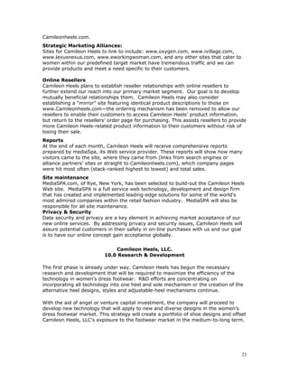 Camileonheels.com. 
Strategic Marketing Alliances: 
Sites for Camileon Heels to link to include: www.oxygen.com, www.ivillage.com, 
www.lexusnexus.com, www.eworkingwoman.com, and any other sites that cater to 
women within our predefined target market have tremendous traffic and we can 
provide products and meet a need specific to their customers. 
Online Resellers 
Camileon Heels plans to establish reseller relationships with online resellers to 
further extend our reach into our primary market segment. Our goal is to develop 
mutually beneficial relationships them. Camileon Heels may also consider 
establishing a “mirror” site featuring identical product descriptions to those on 
www.Camileonheels.com—the ordering mechanism has been removed to allow our 
resellers to enable their customers to access Camileon Heels’ product information, 
but return to the resellers’ order page for purchasing. This assists resellers to provide 
more Camileon Heels-related product information to their customers without risk of 
losing their sale. 
Reports 
At the end of each month, Camileon Heels will receive comprehensive reports 
prepared by mediaSpa, its Web service provider. These reports will show how many 
visitors came to the site, where they came from (links from search engines or 
alliance partners’ sites or straight to Camileonheels.com), which company pages 
were hit most often (stack-ranked highest to lowest) and total sales. 
Site maintenance 
MediaSPA.com, of Rye, New York, has been selected to build-out the Camileon Heels 
Web site. MediaSPA is a full service web technology, development and design firm 
that has created and implemented leading-edge solutions for some of the world's 
most admired companies within the retail fashion industry. MediaSPA will also be 
responsible for all site maintenance. 
Privacy & Security 
Data security and privacy are a key element in achieving market acceptance of our 
new online services. By addressing privacy and security issues, Camileon Heels will 
assure potential customers in their safety in on-line purchases with us and our goal 
is to have our online concept gain acceptance globally. 
Camileon Heels, LLC. 
10.0 Research & Development 
The first phase is already under way. Camileon Heels has begun the necessary 
research and development that will be required to maximize the efficiency of the 
technology in women’s dress footwear. R&D efforts are concentrating on 
incorporating all technology into one heel and sole mechanism or the creation of the 
alternative heel designs, styles and adjustable-heel mechanisms continue. 
With the aid of angel or venture capital investment, the company will proceed to 
develop new technology that will apply to new and diverse designs in the women’s 
dress footwear market. This strategy will create a portfolio of shoe designs and offset 
Camileon Heels, LLC’s exposure to the footwear market in the medium-to-long term. 
23 
 
