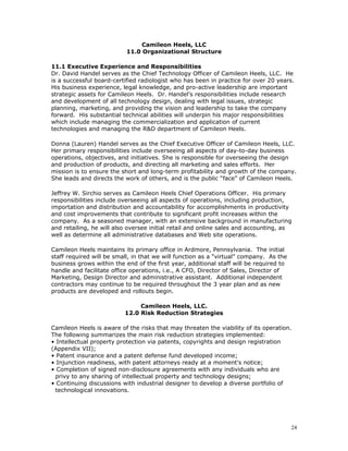 Camileon Heels, LLC 
11.0 Organizational Structure 
11.1 Executive Experience and Responsibilities 
Dr. David Handel serves as the Chief Technology Officer of Camileon Heels, LLC. He 
is a successful board-certified radiologist who has been in practice for over 20 years. 
His business experience, legal knowledge, and pro-active leadership are important 
strategic assets for Camileon Heels. Dr. Handel’s responsibilities include research 
and development of all technology design, dealing with legal issues, strategic 
planning, marketing, and providing the vision and leadership to take the company 
forward. His substantial technical abilities will underpin his major responsibilities 
which include managing the commercialization and application of current 
technologies and managing the R&D department of Camileon Heels. 
Donna (Lauren) Handel serves as the Chief Executive Officer of Camileon Heels, LLC. 
Her primary responsibilities include overseeing all aspects of day-to-day business 
operations, objectives, and initiatives. She is responsible for overseeing the design 
and production of products, and directing all marketing and sales efforts. Her 
mission is to ensure the short and long-term profitability and growth of the company. 
She leads and directs the work of others, and is the public “face” of Camileon Heels. 
Jeffrey W. Sirchio serves as Camileon Heels Chief Operations Officer. His primary 
responsibilities include overseeing all aspects of operations, including production, 
importation and distribution and accountability for accomplishments in productivity 
and cost improvements that contribute to significant profit increases within the 
company. As a seasoned manager, with an extensive background in manufacturing 
and retailing, he will also oversee initial retail and online sales and accounting, as 
well as determine all administrative databases and Web site operations. 
Camileon Heels maintains its primary office in Ardmore, Pennsylvania. The initial 
staff required will be small, in that we will function as a “virtual” company. As the 
business grows within the end of the first year, additional staff will be required to 
handle and facilitate office operations, i.e., A CFO, Director of Sales, Director of 
Marketing, Design Director and administrative assistant. Additional independent 
contractors may continue to be required throughout the 3 year plan and as new 
products are developed and rollouts begin. 
Camileon Heels, LLC. 
12.0 Risk Reduction Strategies 
Camileon Heels is aware of the risks that may threaten the viability of its operation. 
The following summarizes the main risk reduction strategies implemented: 
• Intellectual property protection via patents, copyrights and design registration 
(Appendix VII); 
• Patent insurance and a patent defense fund developed income; 
• Injunction readiness, with patent attorneys ready at a moment's notice; 
• Completion of signed non-disclosure agreements with any individuals who are 
privy to any sharing of intellectual property and technology designs; 
• Continuing discussions with industrial designer to develop a diverse portfolio of 
technological innovations. 
24 
 