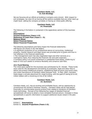 Camileon Heels, LLC. 
13. Exit Strategy 
We are focusing all our efforts at building a company and a brand. With respect to 
exit strategies, we view CH as having all the options available that any other start-up 
might have: selling the company privately or having an initial public offering. 
Camileon Heels, LLC 
14. Financials 
The following in formation in contained in the appendices section of this business 
plan: 
Assumptions 
Income Projections (Years 1-5) 
Statement of Cash Flow (Years 1 - 5) 
Balance Sheet 
Select Financial Ratios 
Select Financial Projections 
The following assumptions and facts impact the financial statements: 
•All figures are shown in US real dollars; 
• A significant proportion of our professional advice on accounting, intellectual 
property, market research and legal issues was provided prior to gratis and thus is 
not reflected in the financial statements: 
• The management team has also negotiated legal and other services on a 
contingency basis, thus reducing the financial risk and cash expenses; 
• Company policy is to avoid investment in substantial fixed assets, preferring to 
lease or hire such assets to enhance flexibility and conserve cash flow; 
14.1 Fund Raising 
The initial seed capital for this business was contributed by Dr. Handel. These funds 
were used for the development and testing of prototypes, legal and other fees to 
define and protect intellectual property, establishing legal structure and travel costs, 
and initial manufacture of Camileon Heels footwear lines. In May, 2007, Camileon 
Heels began a private placement for angel funding, with the goal of raising $3 to $5 
million dollars with a revolving LC line of $5 million. 
Camileon Heels, LLC. 
15. Summary 
Camileon Heels, LLC, has an exciting and profitable future, and an opportunity to 
revolutionize the women’s footwear industry. Camileon Heels will be well placed 
financially to commercialize several product lines related to iterations of Camileon 
Heels technology. Perusal of the following four pages of detailed financial 
spreadsheets will serve to detail a more complete financial picture. Included in these 
spreadsheets is specific information to support additional issues raised in the plan. 
Appendices: 
Exhibit I. Assumptions 
Exhibit II. Income Projections (Years 1-5) 
25 
 
