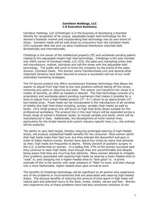 Camileon Holdings, LLC 
1.0 Executive Summary 
Camileon Holdings, LLC (CHoldings) is in the business of developing a branded 
identity for recognition of its unique, adjustable-height heel technology for the 
women’s footwear market and incorporating that technology into its own brand of 
shoes. Camileon Heels will be sold direct to consumers from the Camileon Heels 
(CH) corporate Web site and via other traditional distribution channels both 
domestically and internationally. 
CHoldings is the owner of the intellectual property (IP) and worldwide pending patent 
related to the adjustable-height high heel technology. CHoldings is the sole member 
and 100% owner of Camileon Heels, LLC (CH), the sales and marketing entity that 
will manufacture, market, distribute and sell the shoes with the adjustable heel 
technology. The public will come to know the company by the brand of the sales 
division, Camileon Heels. The domain name Camileonheels.com and several other 
important domains have been secured to ensure a successful roll-out of our multi 
channeled marketing strategies. 
The CH launch product line offers revolutionary footwear technology that allows the 
wearer to adjust from high heel to low heel positions without taking off the shoes, 
removing any parts or requiring any tools. The wearer can transform her shoes in a 
matter of seconds, as often as needed or desired. The heel technology consists of a 
proprietary and worldwide patent-pending mechanism that makes it possible for a 
shoe to adjust from a high-heeled position (3”– 4+”) down to an approximate 1½” 
low-heeled shoe. These heels can be incorporated in the manufacture of all varieties 
of stiletto-like high heel shoes including, pumps, sandals (high heels) as well as 
boots. CH’s initial product line will focus on high heel dress shoes suitable for the 
professional workplace. The product line in the near future will be expanded across a 
broad range of women’s footwear styles, to include sandals and boots, which will be 
manufactured in Italy. Additionally, the development of niche market lines, 
particularly for the bridal market and custom industry-specific lines (i.e., the airlines) 
will be explored. 
The ability to vary heel height, thereby reducing prolonged wearing of high-heeled 
shoes, will produce substantial health benefits for the consumer. Most women admit 
that high heels make their feet hurt, but they tolerate the discomfort and pain in 
order to follow fashion trends. Women have about four times as many foot ailments 
as men; high heels are frequently to blame. Ninety percent of podiatric surgery in 
the U.S. is performed on women. In a Gallup Poll, 37% of the women surveyed said 
they continue to wear high heels, even though they are uncomfortable and despite 
being aware that they are incurring foot ailments. Many women attempt to mitigate 
their problems associated with wearing high-heels by wearing a lower-heeled shoe to 
“walk” in, and changing into a higher-heeled shoe to “look good” in. A prime 
example of this is the women who wear sneakers or “flats” to work, and then change 
into a more fashionable, higher-heeled shoe upon arrival at work. 
The benefits of CHoldings technology will be significant to all women who experience 
any of the problems or inconveniences that are associated with wearing high-heeled 
shoes. The obvious benefits of reducing the amount of time spent in high heels will 
reduce pain and potential injury to the back, knees, ankles, nerves and feet. Women 
who experience any of these problems have had less convenient solutions to the 
3 
 