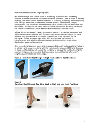 manufacturability over the original patent. 
Ms. Handel brings over twelve years of marketing experience as a marketing 
director, business consultant and communications specialist. She is adept at defining 
strategy, the development and enhancement of branding, surveying and interpreting 
data through application of marketing metrics, product development, project 
management, and implementation of knowledge of online communication tools and 
technology. In addition she has a passion for the product and will serve us well in 
the role of evangelist much the way Guy Kawasaki did for the Macintosh. 
Jeffrey Sirchio, with over 25 years in the retail industry, is a senior operations and 
sales management executive with demonstrated accomplishments in productivity 
and cost improvements that contribute to significant profit increases for the 
company. He is a seasoned executive, with an extensive background in 
manufacturing and retailing, along with expertise in production, importation, 
distribution, sales and accounting. 
CH’s present management team, and its seasoned strength and exceptional network 
of advisors and resources, along with the inclusion of a seasoned CFO and Directors 
of Sales and Marketing, will enable the company to achieve the reality of being the 
premier designer, marketer, and distributor, and eventual licensor of women’s 
height-adjustable footwear technology. 
Item A: Camileon Heel Design in High Heel and Low Heel Positions 
Item B: 
Camileon Heel Almond-Toe Sling-back in High and Low Heel Positions 
5 
 