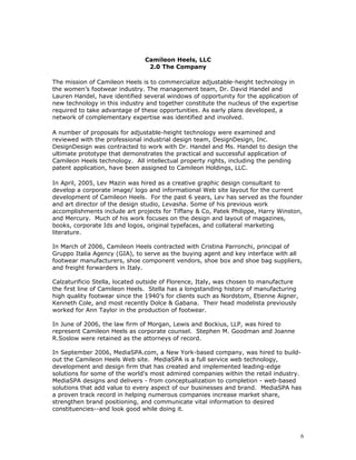 Camileon Heels, LLC 
2.0 The Company 
The mission of Camileon Heels is to commercialize adjustable-height technology in 
the women’s footwear industry. The management team, Dr. David Handel and 
Lauren Handel, have identified several windows of opportunity for the application of 
new technology in this industry and together constitute the nucleus of the expertise 
required to take advantage of these opportunities. As early plans developed, a 
network of complementary expertise was identified and involved. 
A number of proposals for adjustable-height technology were examined and 
reviewed with the professional industrial design team, DesignDesign, Inc. 
DesignDesign was contracted to work with Dr. Handel and Ms. Handel to design the 
ultimate prototype that demonstrates the practical and successful application of 
Camileon Heels technology. All intellectual property rights, including the pending 
patent application, have been assigned to Camileon Holdings, LLC. 
In April, 2005, Lev Mazin was hired as a creative graphic design consultant to 
develop a corporate image/ logo and informational Web site layout for the current 
development of Camileon Heels. For the past 6 years, Lev has served as the founder 
and art director of the design studio, Levasha. Some of his previous work 
accomplishments include art projects for Tiffany & Co, Patek Philippe, Harry Winston, 
and Mercury. Much of his work focuses on the design and layout of magazines, 
books, corporate Ids and logos, original typefaces, and collateral marketing 
literature. 
In March of 2006, Camileon Heels contracted with Cristina Parronchi, principal of 
Gruppo Italia Agency (GIA), to serve as the buying agent and key interface with all 
footwear manufacturers, shoe component vendors, shoe box and shoe bag suppliers, 
and freight forwarders in Italy. 
Calzaturificio Stella, located outside of Florence, Italy, was chosen to manufacture 
the first line of Camileon Heels. Stella has a longstanding history of manufacturing 
high quality footwear since the 1940’s for clients such as Nordstom, Etienne Aigner, 
Kenneth Cole, and most recently Dolce & Gabana. Their head modelista previously 
worked for Ann Taylor in the production of footwear. 
In June of 2006, the law firm of Morgan, Lewis and Bockius, LLP, was hired to 
represent Camileon Heels as corporate counsel. Stephen M. Goodman and Joanne 
R.Soslow were retained as the attorneys of record. 
In September 2006, MediaSPA.com, a New York-based company, was hired to build-out 
the Camileon Heels Web site. MediaSPA is a full service web technology, 
development and design firm that has created and implemented leading-edge 
solutions for some of the world's most admired companies within the retail industry. 
MediaSPA designs and delivers - from conceptualization to completion - web-based 
solutions that add value to every aspect of our businesses and brand. MediaSPA has 
a proven track record in helping numerous companies increase market share, 
strengthen brand positioning, and communicate vital information to desired 
constituencies--and look good while doing it. 
6 
 