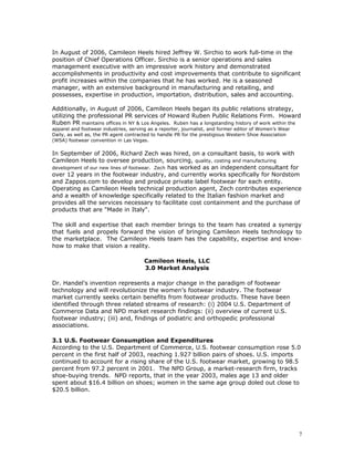 In August of 2006, Camileon Heels hired Jeffrey W. Sirchio to work full-time in the 
position of Chief Operations Officer. Sirchio is a senior operations and sales 
management executive with an impressive work history and demonstrated 
accomplishments in productivity and cost improvements that contribute to significant 
profit increases within the companies that he has worked. He is a seasoned 
manager, with an extensive background in manufacturing and retailing, and 
possesses, expertise in production, importation, distribution, sales and accounting. 
Additionally, in August of 2006, Camileon Heels began its public relations strategy, 
utilizing the professional PR services of Howard Ruben Public Relations Firm. Howard 
Ruben PR maintains offices in NY & Los Angeles. Ruben has a longstanding history of work within the 
apparel and footwear industries, serving as a reporter, journalist, and former editor of Women’s Wear 
Daily, as well as, the PR agent contracted to handle PR for the prestigious Western Shoe Association 
(WSA) footwear convention in Las Vegas. 
In September of 2006, Richard Zech was hired, on a consultant basis, to work with 
Camileon Heels to oversee production, sourcing, quality, costing and manufacturing 
development of our new lines of footwear. Zech has worked as an independent consultant for 
over 12 years in the footwear industry, and currently works specifically for Nordstom 
and Zappos.com to develop and produce private label footwear for each entity. 
Operating as Camileon Heels technical production agent, Zech contributes experience 
and a wealth of knowledge specifically related to the Italian fashion market and 
provides all the services necessary to facilitate cost containment and the purchase of 
products that are "Made in Italy". 
The skill and expertise that each member brings to the team has created a synergy 
that fuels and propels forward the vision of bringing Camileon Heels technology to 
the marketplace. The Camileon Heels team has the capability, expertise and know-how 
to make that vision a reality. 
Camileon Heels, LLC 
3.0 Market Analysis 
Dr. Handel's invention represents a major change in the paradigm of footwear 
technology and will revolutionize the women’s footwear industry. The footwear 
market currently seeks certain benefits from footwear products. These have been 
identified through three related streams of research: (i) 2004 U.S. Department of 
Commerce Data and NPD market research findings: (ii) overview of current U.S. 
footwear industry; (iii) and, findings of podiatric and orthopedic professional 
associations. 
3.1 U.S. Footwear Consumption and Expenditures 
According to the U.S. Department of Commerce, U.S. footwear consumption rose 5.0 
percent in the first half of 2003, reaching 1.927 billion pairs of shoes. U.S. imports 
continued to account for a rising share of the U.S. footwear market, growing to 98.5 
percent from 97.2 percent in 2001. The NPD Group, a market-research firm, tracks 
shoe-buying trends. NPD reports, that in the year 2003, males age 13 and older 
spent about $16.4 billion on shoes; women in the same age group doled out close to 
$20.5 billion. 
7 
 
