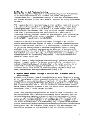 3.2 The Current U.S. Footwear Industry 
While the U.S. population has grown at approximately 2% per year, footwear sales 
volume has increased at more than twice that rate, at about 5% per year. 
Throughout the 1990’s, approximately five pairs of shoes were purchased for every 
man, woman, and child, but in 2004 those same consumers are buying almost seven 
pairs each. 
With respect to Camileon Heels technology, a timely trend has made itself apparent 
in the women’s footwear industry. According to The NPD Group, women’s dress 
footwear generated $3 billion in 2004, almost a 26 percent increase from 2003. 
Block (thick) and medium heels saw a sharp dip in sales last year, compared to 
2003, down 14 and nine percent from second-half 2004 to second-half 2003, 
respectively. Stilettos (thin heels three inches and higher) and kitten heels (narrow, 
low heels) increased 10 and six percent respectively in dollar sales in the last six 
months of 2004 versus the same period of 2003. 
The footwear industry is facing many of the same challenges as the consumer 
products and food industries. To meet the needs of customers, footwear companies 
must continually introduce new products to keep consumers coming back for more. 
We have seen a fragmentation and specialization of offerings that continues to 
accelerate. In the recent past, a consumer owned a few pairs of shoes, some for 
exercising and others for work or fashion. At present, consumers want what’s new. 
Today’s female consumer is driven by what’s not in her closet: she will add to her 
footwear collection if it seems boring and outdated. Today’s consumer demands 
specialized options for footwear. 
What this means, is that consumers are demanding more specialized and option-rich 
footwear, in greater numbers. The demand for newer, fresher, more innovative 
footwear will continue because it hits at the heart of the human condition. As for 
current fashion trends, "express yourself and create your own look" are the 
consumer's driving force. People are continually seeking ways to advance, feel 
better, perform better, and improve their overall quality of life. 
3.3 Special Needs Market: Findings of Podiatric and Orthopedic Medical 
Professionals 
According to the American Podiatric Medical Association, about 73 percent of women 
say they have physical problems because of wearing high heels, and an estimated 72 
percent of these women continue to wear high heels – 39 percent on a daily basis. 
Over 80 million women suffer from foot pain, largely a result of wearing high heels, 
80% of women have foot pain & 72% have one or more foot deformities, women 
have 4 times as many foot problems as men, and doctors predict an acceleration of 
foot pain as a result of fashion dictated high heels 
Women, clearly, inflict more punishment on their feet, and suffer more foot problems than 
men, accounting for 80% of all reported complaints. Some of the problems result from 
high-heeled shoes (generally defined as pumps with heels of more than two inches). The fact 
remains that high-heels can lead to bunions, heel pain, toe deformities, shortened 
Achilles tendons, metatarsalgia (pain in the ball of the foot) and trapped nerves. In 
fact, women account for about 90% of the nearly 800,000 operations each year for 
bunions, hammertoes (a permanent deformity of the toe joint in which the toe bends 
up slightly and then curls downward, resting on its tip), and trapped nerves, and 
most of these surgeries can be linked back to their high-heeled shoe choice. 
8 
 