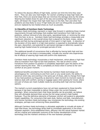 To relieve the abusive effects of high heels, women can limit the time they wear 
them. They can also vary heel height. For women unwilling to keep high heels off 
their feet, there are several steps that can minimize the damage done by the shoes. 
Wearing low-heeled shoes for part of the day and avoiding high heels that are too 
tight, will lessen the impact that high heels have on the feet. Pain and other foot 
problems are less likely to occur if high heels are worn as infrequently as possible 
and are replaced by low-heeled shoes as much as possible. 
3.4 Benefits of Camileon Heels Technology 
Camileon Heels technology represent a major step forward in satisfying these market 
requirements through technology that enables heel transitions from high-to-low 
positions, without removal of any shoe parts, specialized tools, or removing the shoe 
from the foot, to do so. Camileon Heels heel technology provides a measurable and 
significant reduction in the overall stress that is placed on the back, knees, calves, 
ankles and feet during prolonged periods of time spent in high-heels. A reduction of 
the duration of time spent in a high-heel position is expected to dramatically reduce 
the pain, discomfort, and potential for permanent damage or deformity caused by 
wearing high-heeled shoes for prolonged periods of time. 
The additional benefit of convenience that is afforded by having both high and low-heeled 
options in one shoe is immeasurable; virtually any woman who experiences 
the ill effects of wearing high-heels will confirm this statement. 
Camileon Heels technology incorporates a heel mechanism, which allows a high-heel 
shoe to transition from high-to-low heel positions. The rate at which a shoe 
transitions from position to position is completely dependant upon the desire of the 
woman wearing the shoe: She is completely at choice when it comes to her own 
comfort at any given moment. 
Additional benefits provided to the market by Camileon Heels technology are 
advantageous for: commuting to and from work or any social event, the ability to 
spend an entire day and evening in the same pair of shoes, able to change from high 
to low heel positions as frequently as desired to meet moment-to-moment needs to 
balance style with comfort, saving on luggage space when packing for travel, where 
one pair of shoes can meet multiple needs by providing both high and low-heeled 
options. 
The market's current expectations have not yet been awakened to these benefits 
because it has been impossible to deliver these under the current footwear 
paradigm. When consumers learn that these benefits can be provided, we believe 
they will ultimately demand them across the full range women’s high-heeled 
footwear. Thus the definitive elements of footwear comfort will expand to adjustable-height 
capabilities. For consumers that seek style, fashion and fads, manufacturers 
who license Camileon Heels technology may incorporate the technology into existing 
strategies, perhaps even enhancing these possibilities. 
Although Camileon Heels technology is ultimately applicable to virtually all styles of 
high-heel shoes, the technology lends itself to immediate application in the dress 
footwear segment. Once established there, diffusion into the casual footwear market 
will be a logical and systematic outcome of the further development of the 
technology and the market's embrace of the new footwear paradigm. 
9 
 