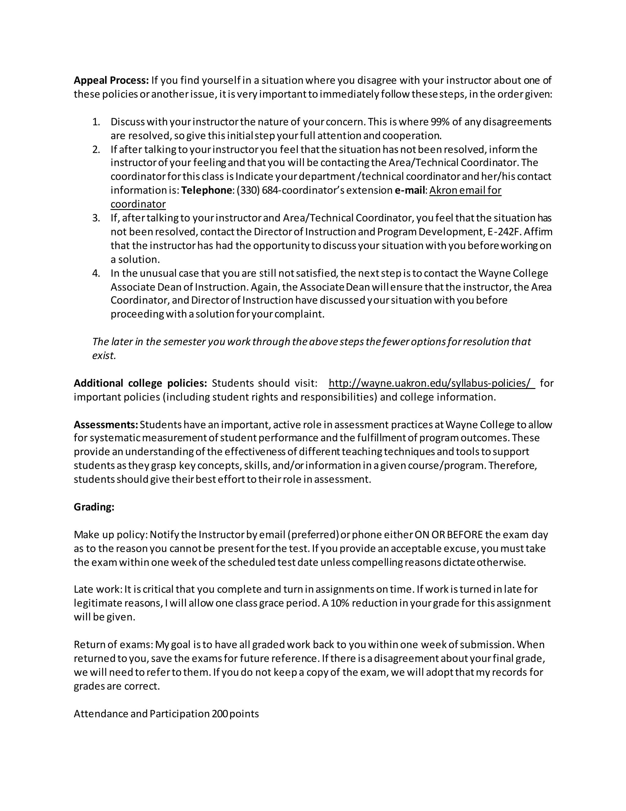 Appeal Process: If you find yourself in a situationwhere you disagree with your instructor about one of
these policiesoranotherissue,itisveryimportanttoimmediatelyfollow thesesteps,inthe ordergiven:
1. Discusswithyourinstructorthe nature of yourconcern.This iswhere 99% of anydisagreements
are resolved,sogive thisinitialstepyourfull attentionandcooperation.
2. If after talkingtoyourinstructoryou feel thatthe situationhasnotbeenresolved,informthe
instructorof your feelingandthatyou will be contactingthe Area/Technical Coordinator.The
coordinatorforthisclass isIndicate yourdepartment/technical coordinatorandher/hiscontact
informationis: Telephone:(330) 684-coordinator’sextension e-mail:Akronemail for
coordinator
3. If,aftertalkingto yourinstructorand Area/Technical Coordinator,youfeel thatthe situationhas
not beenresolved,contactthe Directorof InstructionandProgramDevelopment,E-242F.Affirm
that the instructorhas had the opportunitytodiscussyour situationwithyoubeforeworkingon
a solution.
4. In the unusual case that youare still notsatisfied,the nextstepistocontact the Wayne College
Associate Deanof Instruction.Again,the AssociateDeanwillensure thatthe instructor,the Area
Coordinator,andDirectorof Instructionhave discussedyoursituationwithyoubefore
proceedingwithasolutionforyourcomplaint.
The later in the semester you workthrough theabovestepsthefeweroptionsforresolution that
exist.
Additional college policies: Students should visit: http://wayne.uakron.edu/syllabus-policies/ for
important policies (including student rights and responsibilities) and college information.
Assessments:Studentshave animportant,active role inassessment practicesatWayne College toallow
for systematicmeasurementof studentperformance andthe fulfillmentof programoutcomes.These
provide anunderstandingof the effectivenessof differentteachingtechniquesandtoolstosupport
studentsastheygrasp keyconcepts,skills,and/orinformationinagivencourse/program.Therefore,
studentsshouldgive theirbestefforttotheirrole inassessment.
Grading:
Make up policy:Notifythe Instructorbyemail (preferred)orphone eitherON ORBEFORE the exam day
as to the reasonyou cannotbe presentforthe test.If youprovide anacceptable excuse,youmusttake
the examwithinone weekof the scheduledtestdate unlesscompellingreasonsdictateotherwise.
Late work:It iscritical that you complete and turninassignmentsontime.If workisturnedinlate for
legitimate reasons,Iwill allowone classgrace period.A 10% reductioninyourgrade for thisassignment
will be given.
Returnof exams:Mygoal isto have all gradedwork back to youwithinone weekof submission.When
returnedtoyou,save the examsfor future reference.If there isadisagreementaboutyourfinal grade,
we will needtorefertothem.If youdo not keepa copyof the exam, we will adoptthatmyrecords for
gradesare correct.
Attendance andParticipation200points
 