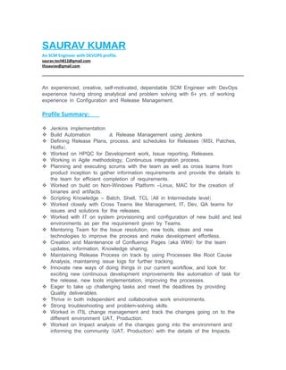 SAURAV KUMAR
An SCM Engineer with DEVOPS profile.
saurav.tech812@gmail.com
tfssaurav@gmail.com
, , - ,An experienced creative self motivated dependable SCM Engineer with DevOps
+ .experience having strong analytical and problem solving with 6 yrs of working
.experience in Configuration and Release Management
Profile Summary:
 Jenkins implementation
 Build Automation & Release Management using Jenkins
 ,Defining Release Plans ,process ( , ,and schedules for Releases MSI Patches
).Hotfix
 Worked on HPQC for Development , , .work Issue reporting Releases
 , .Working in Agile methodology Continuous integration process
 Planning and executing scrums with the team as well as cross teams from
product inception to gather information requirements and provide the details to
.the team for efficient completion of requirements
 - – ,Worked on build on Non Windows Platform Linux MAC for the creation of
.binaries and artifacts
 – , , ( )Scripting Knowledge Batch Shell TCL All in Intermediate level
 , , ,Worked closely with Cross Teams like Management IT Dev QA teams for
.issues and solutions for the releases
 Worked with IT on system provisioning and configuration of new build and test
.environments as per the requirement given by Teams
 , ,Mentoring Team for the Issue resolution new tools ideas and new
.technologies to improve the process and make development effortless
 ( )Creation and Maintenance of Confluence Pages aka WIKI for the team
, , .updates information Knowledge sharing
 Maintaining Release Process on track by using Processes like Root Cause
, .Analysis maintaining issue logs for further tracking
 ,Innovate new ways of doing things in our current workflow and look for
exciting new continuous development improvements like automation of task for
, , .the release new tools implementation improving the processes
 Eager to take up challenging tasks and meet the deadlines by providing
.Quality deliverables
 .Thrive in both independent and collaborative work environments
 Strong troubleshooting and -problem solving .skills
 Worked in ITIL change management and track the changes going on to the
, .different environment UAT Production
 Worked on Impact analysis of the changes going into the environment and
( , ) .informing the community UAT Production with the details of the Impacts
 