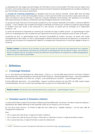 Évaluation et amélioration des pratiques – Guide E-learning  | 10
Le développement des usages des technologies de l’information et de la communication (TIC) dans tous les métiers de la
formation, et de la santé notamment, réorganise le champ du travail et nécessite le développement de nouvelles compétences
pour les formateurs mais aussi les apprenants.
Le concept de e-learning polysémique se développe dans tous les secteurs d’activité. Jamais défini dans les textes
réglementaires, et les normes dans lesquelles il évolue, ce terme permet d’unifier tous les termes anglo-saxons tels que  :
Open and Distance Learning (formation à distance), Computer Mediating Communication (TIC appliqués à la formation),
Web-based training (e-formation) ou Distributed Learning (privilégiant l’approche constructiviste).
Un groupe de travail, initié par la Communauté européenne sur les nouveaux dispositifs de formation, a donné la définition
suivante : « C’est l’utilisation des nouvelles technologies multimédias de l’Internet pour améliorer la qualité de l’apprentissage
en facilitant d’une part l’accès à des ressources et à des services, et d’autre part les échanges et la collaboration
à distance. » (3)
Le centre de recherche et d’expertise en e-learning de l’université de Liège3
le définit comme « un apprentissage en ligne
centré sur le développement des compétences par l’apprenant et structuré par les interactions avec le tuteur et les pairs ».
L’e-learning est donc un apprentissage ouvert, favorisant l’accessibilité du contenu, des lieux, du temps, des modes
d’enseignement et des médias, et c’est un apprentissage à distance favorisant l’autonomie de l’apprenant. La nécessité du
tutorat fait que l’on passe d’un enseignement collectif à un enseignement individuel dont il ne faut pas négliger le temps à y
consacrer.
2.	Définitions
2.1	 E-learning/e-formation
Le « e » de e-learning est l’abréviation de « électronique ». C’est ce « e » qui est utilisé dans le terme e-commerce. Adossé à
learning (traduction : apprentissage), le e-learning devrait être traduit par « apprentissage électronique », mais cette appellation
n’est pas très satisfaisante, et la notion de « en ligne » s’est substituée pour constituer : « apprentissage en ligne ».
Il existe différentes approches « non présentielles » (support numérique physique de type DVD, clé USB, support papier,
reminder/feedback, etc.) qui ne seront pas abordées dans ce guide car non disponibles en ligne.
2.2	 Formation ouverte et formation à distance
La notion de formation ouverte et de formation à distance peut être différenciée. Les termes « formation ouverte et à distance  »
représentent des réalités différentes et des dispositifs variés qui ont évolué au cours du temps.
Ils n’ont qu’un point commun : ils brisent la règle des trois unités de la « tragédie classique », qui est aussi celle de
l’enseignement traditionnel.
Ainsi :
•	 s’il y a rupture de l’unité de lieu, il s’agit de formation à distance ;
•	 s’il y a rupture de l’unité de temps et d’action, même dans un même lieu commun, il s’agit de formation ouverte ;
•	 s’il y a rupture des deux, il s’agit de formation ouverte et à distance (4).
3.	 LabSET : laboratoire de soutien à l’enseignement télématique de l’université de Liège. www.labset.ulg.ac.be
Points à retenir : la diffusion de la formation au plus grand nombre et l’autonomie des apprenants pour organiser
leur formation sont des facteurs importants qui contribuent au développement des formations en ligne. Les formateurs
doivent s’impliquer dans la conception et dans l’encadrement des participants en adaptant les modèles pédagogiques
utilisés lors des formations présentielles.
Points à retenir : la traduction de e-learning retenue pour ce guide est : « apprentissage en ligne ».
 
