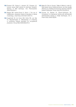 Évaluation et amélioration des pratiques – Guide E-learning  | 100
160.	Erickson SR, Chang A, Johnson CE, Gruppen LD.
Lecture versus Web tutorial for pharmacy students’
learning of MDI technique. Ann Pharmacother
2003;37(4):500-5.
161.	Maggio MP, Hariton-Gross K, Gluch J. The use of
independent, interactive media for education in dental
morphology. J Dent Educ 2012;76(11):1497-511.
162.	Hugenholtz NI, de Croon EM, Smits PB, van Dijk
FJ, Nieuwenhuijsen K. Effectiveness of e-learning
in continuing medical education for occupational
physicians. Occup Med 2008;58(5):370-2.
163.	Mata CA, Ota LH, Suzuki I, Telles A, Miotto A, Leão LE.
Web-based versus traditional lecture: are they equally
effective as a flexible bronchoscopy teaching method?
Interact Cardiovasc Thorac Surg 2012;14(1):38-40.
164.	Toumas M, Basheti IA, Bosnic-Anticevich SZ.
Comparison of small-group training with self-directed
internet-based training in inhaler techniques. Am J
Pharm Educ 2009;73(5):85.
 
