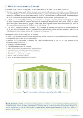 Évaluation et amélioration des pratiques – Guide E-learning  | 11
2.3	 FOAD : formation ouverte et à distance
Le terme est apparu dans les années 1990. Les principales définitions de FOAD sont énoncées ci-dessous.
ÆÆ Cette terminologie s’appuie sur la définition élaborée par le collectif de Chasseneuil. La formation ouverte et à distance est
« un dispositif organisé, reconnu comme tel par les acteurs, qui prend en compte la singularité des personnes dans leurs
dimensions individuelle et collective et repose sur des situations d’apprentissage complémentaires et plurielles en termes
de temps, de lieux, de médiations pédagogiques humaines et technologiques, et de ressources. » (5)
ÆÆ La FOAD « est un concept d’apprentissage en construction qui fait appel à une modularisation (‘learning objects’, objets
ou grains d’apprentissage) des contenus didactiques, la modélisation des parcours et des activités, la prise en compte
des styles cognitifs des apprenants, la mise à jour possible des contenus en temps réel, l’ouverture vers des bases de
données extérieures. Le concept de FOAD est un concept évolutif. » (6)
ÆÆ « Une FOAD - formation ouverte et à distance - est un dispositif de formation qui combine une variété de temps et/
ou de lieux et/ou de modes et situations d’apprentissage. Une formation ouverte permet à l’apprenant une approche
individualisée ou personnalisée et/ou un libre choix et/ou un libre accès. » (7)
Les références théoriques de la FOAD sont les suivantes :
•	 la FOAD s’appuie sur les principes de l’auto-apprentissage et de la motivation de l’apprenant (indispensable pour réussir
un apprentissage en ligne) et son accompagnement ;
•	 concernant l’auto-apprentissage, ce sont les sept piliers de l’autoformation (8) qui sont un point essentiel dans la
formalisation de la FOAD (figure 1) :
œœ disposer d’un projet personnel,
œœ s’engager dans un contrat de formation,
œœ définir le mécanisme de préformation ou période d’essai,
œœ prévoir l’accompagnement de formateurs/facilitateurs,
œœ disposer d’un environnement ouvert,
œœ alterner travail individuel et collectif,
œœ suivre de l’entrée jusqu’à la sortie de formation.
	
Points à retenir : la FOAD permet un apprentissage selon le rythme et les besoins de l’apprenant. L’apprentissage
en ligne s’appuie sur des modules d’enseignement (‘learning objects’, objets ou grains d’apprentissage). Même si la
formation est à distance, cela ne limite pas l’accompagnement par des formateurs qui sont des soutiens tout au long du
parcours du participant.
Projetindividuel
Contratpédagogique
Pré-formation
Formateur/facilitateur
Environnementouvert
deformation
Alternance
individuel/collectif
Troisniveauxdesuivi
Autoformation
Figure 1. Les sept piliers de l’autoformation (d’après Carré (8))
 