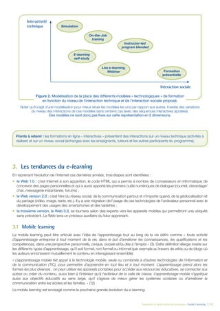 Évaluation et amélioration des pratiques – Guide E-learning  | 13
Noter qu’il s’agit d’une modélisation pour mieux situer les modèles les uns par rapport aux autres. Il existe des variations
du niveau des interactions de ces modèles dans certains cas (avec des séquences interactives ajoutées).
Ces modèles ne sont donc pas fixes sur cette représentation en 2 dimensions.
3.	 Les tendances du e-learning
En reprenant l’évolution de l’Internet ces dernières années, trois étapes sont identifiées :
•	 le Web 1.0 : c’est Internet à son apparition, le code HTML qui a permis à nombre de connaisseurs en informatique de
concevoir des pages personnelles et qui a aussi apporté les premiers outils numériques de dialogue (courriel, clavardage/
chat, messagerie instantanée, forums) ;
•	 le Web version 2.0 : c’est l’ère du réseau social, de la communication partout et n’importe quand, de la géolocalisation et
du partage (vidéo, image, texte, etc.). Il y a une migration de l’usage de ces technologies de l’ordinateur personnel avec le
développement des usages des smartphones et des tablettes ;
•	 la troisième version, le Web 3.0, se tournera selon des experts vers les appareils mobiles qui permettront une ubiquité
sans précédent. Le Web sera un précieux auxiliaire du futur apprenant.
3.1	 Mobile learning
Le mobile learning peut être articulé avec l’idée de l’apprentissage tout au long de la vie défini comme « toute activité
d’apprentissage entreprise à tout moment de la vie, dans le but d’améliorer les connaissances, les qualifications et les
compétences, dans une perspective personnelle, civique, sociale et/ou liée à l’emploi » (3). Cette définition élargie insiste sur
les différents types d’apprentissage, qu’il soit formel, non formel ou informel (par exemple au travers de wikis ou de blogs où
les auteurs enrichissent mutuellement le contenu en interagissant ensemble).
« L’apprentissage mobile fait appel à la technologie mobile, seule ou combinée à d’autres technologies de l’information et
de la communication (TIC), pour permettre d’apprendre en tout lieu et à tout moment. L’apprentissage prend alors les
formes les plus diverses : on peut utiliser les appareils portables pour accéder aux ressources éducatives, se connecter aux
autres ou créer du contenu, aussi bien à l’intérieur qu’à l’extérieur de la salle de classe. L’apprentissage mobile s’applique
aussi aux objectifs éducatifs au sens large, qu’il s’agisse de mieux gérer les systèmes scolaires ou d’améliorer la
communication entre les écoles et les familles. » (12)
Le mobile learning est envisagé comme la prochaine grande évolution du e-learning.
Points à retenir : les formations en ligne « interactives » présentent des interactions sur un niveau technique (activités à
réaliser) et sur un niveau social (échanges avec les enseignants, tuteurs et les autres participants du programme).
Figure 2. Modélisation de la place des différents modèles « technologiques » de formation
en fonction du niveau de l’interaction technique et de l’interaction sociale proposé.
Simulation
On-the-Job
training
E-learning
self-study
Instructor-led
program blended
Live e-learning,
Webinar Formation
présentielle
Interactivité
technique
Interaction sociale
 