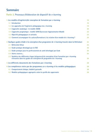 Évaluation et amélioration des pratiques – Guide E-learning  | 18
Sommaire
Partie 2. Processus d’élaboration de dispositif de e-learning
1.	Les modèles d’ingénierie/de conception de formation par e-learning	 19
1.1	Introduction	 19
1.2	 Les approches de l’ingénierie pédagogique du e-learning	 19
1.3	 L’approche analytique : le modèle ADDIE 	 20
1.4	 L’approche pragmatique : modèle SAM (Successive Approximation Model) 	 22
1.5	 Objectifs pédagogiques et activités 	 23
1.6	 Comment accompagner les auteurs/formateurs à la création d’un module de e-learning ? 	 24
2.	Quelques guides d’aide à la conception d’un programme de e-learning trouvés dans la littérature	 25
2.1	 Référentiel Afnor 	 25
2.2	 Guide pratique développé par la FAO	 26
2.3	 Guide pratique pour les professionnels de santé développé par Cook	 26
2.4	 Autres sources...	 26
2.5	 Synthèse des différentes étapes (séquences) de conception d’une formation par e-learning
retrouvées dans les guides de conception de programme de e-learning	 26
3.	Les différents classements des formations par e-learning	 28
4.	Les compétences visées par des programmes en e-learning et les modèles pédagogiques	 28
4.1	 Comportement clinique, habileté gestuelle 	 28
4.2	 Modèles pédagogiques appropriés selon les profils des apprenants	 28
 