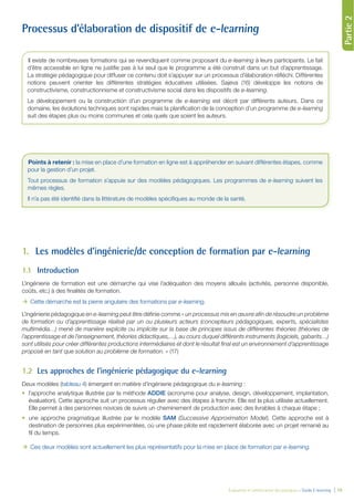 Partie1
Évaluation et amélioration des pratiques – Guide E-learning  | 19
Partie2
Processus d’élaboration de dispositif de e-learning
1.	 Les modèles d’ingénierie/de conception de formation par e-learning
1.1	 Introduction
L’ingénierie de formation est une démarche qui vise l’adéquation des moyens alloués (activités, personne disponible,
coûts, etc.) à des finalités de formation.
ÆÆ Cette démarche est la pierre angulaire des formations par e-learning.
L’ingénierie pédagogique en e-learning peut être définie comme « un processus mis en œuvre afin de résoudre un problème
de formation ou d’apprentissage réalisé par un ou plusieurs acteurs (concepteurs pédagogiques, experts, spécialistes
multimédia…) mené de manière explicite ou implicite sur la base de principes issus de différentes théories (théories de
l’apprentissage et de l’enseignement, théories didactiques,…), au cours duquel différents instruments (logiciels, gabarits…)
sont utilisés pour créer différentes productions intermédiaires et dont le résultat final est un environnement d’apprentissage
proposé en tant que solution au problème de formation. » (17)
1.2	 Les approches de l’ingénierie pédagogique du e-learning
Deux modèles (tableau 4) émergent en matière d’ingénierie pédagogique du e-learning :
•	 l’approche analytique illustrée par la méthode ADDIE (acronyme pour analyse, design, développement, implantation,
évaluation). Cette approche suit un processus régulier avec des étapes à franchir. Elle est la plus utilisée actuellement.
Elle permet à des personnes novices de suivre un cheminement de production avec des livrables à chaque étape ;
•	 une approche pragmatique illustrée par le modèle SAM (Successive Approximation Model). Cette approche est à
destination de personnes plus expérimentées, où une phase pilote est rapidement élaborée avec un projet remanié au
fil du temps.
ÆÆ Ces deux modèles sont actuellement les plus représentatifs pour la mise en place de formation par e-learning.
Il existe de nombreuses formations qui se revendiquent comme proposant du e-learning à leurs participants. Le fait
d’être accessible en ligne ne justifie pas à lui seul que le programme a été construit dans un but d’apprentissage.
La stratégie pédagogique pour diffuser ce contenu doit s’appuyer sur un processus d’élaboration réfléchi. Différentes
notions peuvent orienter les différentes stratégies éducatives utilisées. Sajeva (16) développe les notions de
constructivisme, constructionnisme et constructivisme social dans les dispositifs de e-learning.
Le développement ou la construction d’un programme de e-learning est décrit par différents auteurs. Dans ce
domaine, les évolutions techniques sont rapides mais la planification de la conception d’un programme de e-learning
suit des étapes plus ou moins communes et cela quels que soient les auteurs.
Points à retenir : la mise en place d’une formation en ligne est à appréhender en suivant différentes étapes, comme
pour la gestion d’un projet.
Tout processus de formation s’appuie sur des modèles pédagogiques. Les programmes de e-learning suivent les
mêmes règles.
Il n’a pas été identifié dans la littérature de modèles spécifiques au monde de la santé.
 