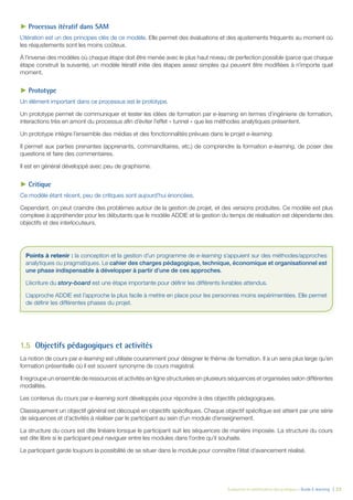 Évaluation et amélioration des pratiques – Guide E-learning  | 23
►► Processus itératif dans SAM
L’itération est un des principes clés de ce modèle. Elle permet des évaluations et des ajustements fréquents au moment où
les réajustements sont les moins coûteux.
À l’inverse des modèles où chaque étape doit être menée avec le plus haut niveau de perfection possible (parce que chaque
étape construit la suivante), un modèle itératif initie des étapes assez simples qui peuvent être modifiées à n’importe quel
moment.
►► Prototype
Un élément important dans ce processus est le prototype.
Un prototype permet de communiquer et tester les idées de formation par e-learning en termes d’ingénierie de formation,
interactions très en amont du processus afin d’éviter l’effet « tunnel » que les méthodes analytiques présentent.
Un prototype intègre l’ensemble des médias et des fonctionnalités prévues dans le projet e-learning.
Il permet aux parties prenantes (apprenants, commanditaires, etc.) de comprendre la formation e-learning, de poser des
questions et faire des commentaires.
Il est en général développé avec peu de graphisme.
►► Critique
Ce modèle étant récent, peu de critiques sont aujourd’hui énoncées.
Cependant, on peut craindre des problèmes autour de la gestion de projet, et des versions produites. Ce modèle est plus
complexe à appréhender pour les débutants que le modèle ADDIE et la gestion du temps de réalisation est dépendante des
objectifs et des interlocuteurs.
1.5	 Objectifs pédagogiques et activités
La notion de cours par e-learning est utilisée couramment pour désigner le thème de formation. Il a un sens plus large qu’en
formation présentielle où il est souvent synonyme de cours magistral.
Il regroupe un ensemble de ressources et activités en ligne structurées en plusieurs séquences et organisées selon différentes
modalités.
Les contenus du cours par e-learning sont développés pour répondre à des objectifs pédagogiques.
Classiquement un objectif général est découpé en objectifs spécifiques. Chaque objectif spécifique est atteint par une série
de séquences et d’activités à réaliser par le participant au sein d’un module d’enseignement.
La structure du cours est dite linéaire lorsque le participant suit les séquences de manière imposée. La structure du cours
est dite libre si le participant peut naviguer entre les modules dans l’ordre qu’il souhaite.
Le participant garde toujours la possibilité de se situer dans le module pour connaître l’état d’avancement réalisé.
Points à retenir : la conception et la gestion d’un programme de e-learning s’appuient sur des méthodes/approches
analytiques ou pragmatiques. Le cahier des charges pédagogique, technique, économique et organisationnel est
une phase indispensable à développer à partir d’une de ces approches.
L’écriture du story-board est une étape importante pour définir les différents livrables attendus.
L’approche ADDIE est l’approche la plus facile à mettre en place pour les personnes moins expérimentées. Elle permet
de définir les différentes phases du projet.
 