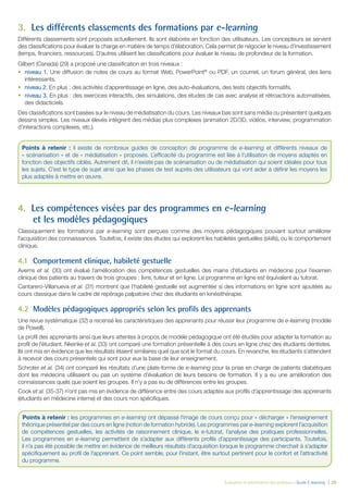 Évaluation et amélioration des pratiques – Guide E-learning  | 28
3.	 Les différents classements des formations par e-learning
Différents classements sont proposés actuellement. Ils sont élaborés en fonction des utilisateurs. Les concepteurs se servent
des classifications pour évaluer la charge en matière de temps d’élaboration. Cela permet de négocier le niveau d’investissement
(temps, financiers, ressources). D’autres utilisent les classifications pour évaluer le niveau de profondeur de la formation.
Gilbert (Canada) (29) a proposé une classification en trois niveaux :
•	 niveau 1. Une diffusion de notes de cours au format Web, PowerPoint®
ou PDF, un courriel, un forum général, des liens
intéressants.
•	 niveau 2. En plus : des activités d’apprentissage en ligne, des auto-évaluations, des tests objectifs formatifs.
•	 niveau 3. En plus : des exercices interactifs, des simulations, des études de cas avec analyse et rétroactions automatisées,
des didacticiels.
Des classifications sont basées sur le niveau de médiatisation du cours. Les niveaux bas sont sans média ou présentent quelques
dessins simples. Les niveaux élevés intègrent des médias plus complexes (animation 2D/3D, vidéos, interview, programmation
d’interactions complexes, etc.).
4.	 Les compétences visées par des programmes en e-learning
et les modèles pédagogiques
Classiquement les formations par e-learning sont perçues comme des moyens pédagogiques pouvant surtout améliorer
l’acquisition des connaissances. Toutefois, il existe des études qui explorent les habiletés gestuelles (skills), ou le comportement
clinique.
4.1	 Comportement clinique, habileté gestuelle
Averns et al. (30) ont évalué l’amélioration des compétences gestuelles des mains d’étudiants en médecine pour l’examen
clinique des patients au travers de trois groupes : livre, tuteur et en ligne. Le programme en ligne est équivalent au tutorat.
Cantarero-Villanueva et al. (31) montrent que l’habileté gestuelle est augmentée si des informations en ligne sont ajoutées au
cours classique dans le cadre de repérage palpatoire chez des étudiants en kinésithérapie.
4.2	 Modèles pédagogiques appropriés selon les profils des apprenants
Une revue systématique (32) a recensé les caractéristiques des apprenants pour réussir leur programme de e-learning (modèle
de Powell).
Le profil des apprenants ainsi que leurs attentes à propos de modèle pédagogique ont été étudiés pour adapter la formation au
profil de l’étudiant. Nkenke et al. (33) ont comparé une formation présentielle à des cours en ligne chez des étudiants dentistes.
Ils ont mis en évidence que les résultats étaient similaires quel que soit le format du cours. En revanche, les étudiants s’attendent
à recevoir des cours présentiels qui sont pour eux la base de leur enseignement.
Schroter et al. (34) ont comparé les résultats d’une plate-forme de e-learning pour la prise en charge de patients diabétiques
dont les médecins utilisaient ou pas un système d’évaluation de leurs besoins de formation. Il y a eu une amélioration des
connaissances quels que soient les groupes. Il n’y a pas eu de différences entre les groupes.
Cook et al. (35-37) n’ont pas mis en évidence de différence entre des cours adaptés aux profils d’apprentissage des apprenants
(étudiants en médecine interne) et des cours non spécifiques.
Points à retenir : il existe de nombreux guides de conception de programme de e-learning et différents niveaux de
« scénarisation » et de « médiatisation » proposés. L’efficacité du programme est liée à l’utilisation de moyens adaptés en
fonction des objectifs ciblés. Autrement dit, il n’existe pas de scénarisation ou de médiatisation qui soient idéales pour tous
les sujets. C’est le type de sujet ainsi que les phases de test auprès des utilisateurs qui vont aider à définir les moyens les
plus adaptés à mettre en œuvre.
Points à retenir : les programmes en e-learning ont dépassé l’image de cours conçu pour « décharger » l’enseignement
théorique présentiel par des cours en ligne (notion de formation hybride). Les programmes par e-learning explorent l’acquisition
de compétences gestuelles, les activités de raisonnement clinique, le e-tutorat, l’analyse des pratiques professionnelles.
Les programmes en e-learning permettent de s’adapter aux différents profils d’apprentissage des participants. Toutefois,
il n’a pas été possible de mettre en évidence de meilleurs résultats d’acquisition lorsque le programme cherchait à s’adapter
spécifiquement au profil de l’apprenant. Ce point semble, pour l’instant, être surtout pertinent pour le confort et l’attractivité
du programme.
 