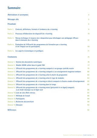 Évaluation et amélioration des pratiques – Guide E-learning  | 3
Sommaire
Abréviations et acronymes	 4
Messages clés	 5
Préambule	 6
Partie 1.	 Contexte, définitions, formats et tendances du e-learning	 9
Partie 2.	 Processus d’élaboration de dispositif de e-learning	 19
Partie 3.	 Niveau technique et moyens mis à disposition pour développer une pédagogie efficace
dans le domaine du e-learning	 31
Partie 4.	 Évaluation de l’efficacité des programmes de formation par e-learning
et de l’impact sur les participants 59
Partie 5.	 Les aspects économiques et juridiques	 71
Conclusions	 75
Annexe 1.	 Gestion des documents numériques	 76
Annexe 2.	 Modèle ADDIE utilisé dans le guide FAO	 77
Annexe 3.	 Efficacité des programmes de e-learning comparés à un groupe contrôle neutre	 79
Annexe 4.	 Efficacité des programmes de e-learning comparés à un enseignement magistral similaire	 80
Annexe 5.	 Efficacité des programmes de e-learning selon la durée du programme	 82
Annexe 6.	 Efficacité des programmes de e-learning selon le type de modules	 83
Annexe 7.	 Efficacité des programmes de e-learning en direct comparés à d’autres modes d’enseignement	 84
Annexe 8.	 Efficacité des programmes de e-learning dans le temps	 85
Annexe 9.	 Efficacité des programmes de e-learning mixte (présentiel et en ligne) comparés
à un mode classique ou en ligne seul	 86
Annexe 10.	Liste de sites Web retenus	 87
Annexe 11.	Méthode de travail	 88
Annexe 12.	Participants	 89
Annexe 13.	Recherche documentaire	 90
Annexe 14.	Glossaire	 93
Références	 94
 