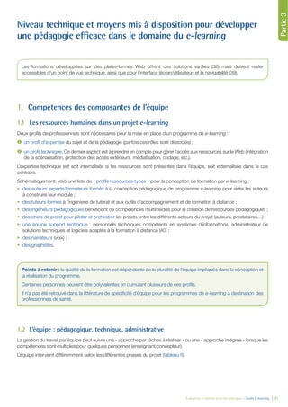 Évaluation et amélioration des pratiques – Guide E-learning  | 31
Partie1Partie2Partie3
Niveau technique et moyens mis à disposition pour développer
une pédagogie efficace dans le domaine du e-learning
1.	 Compétences des composantes de l’équipe
1.1	 Les ressources humaines dans un projet e-learning
Deux profils de professionnels sont nécessaires pour la mise en place d’un programme de e-learning :
	 un profil d’expertise du sujet et de la pédagogie (parfois ces rôles sont dissociés) ;
	 un profil technique. Ce dernier aspect est à prendre en compte pour gérer l’accès aux ressources sur le Web (intégration
de la scénarisation, protection des accès extérieurs, médiatisation, codage, etc.).
L’expertise technique est soit internalisée si les ressources sont présentes dans l’équipe, soit externalisée dans le cas
contraire.
Schématiquement, voici une liste de « profils ressources-types » pour la conception de formation par e-learning :
•	 des auteurs experts/formateurs formés à la conception pédagogique de programme e-learning pour aider les auteurs
à construire leur module ;
•	 des tuteurs formés à l’ingénierie de tutorat et aux outils d’accompagnement et de formation à distance ;
•	 des ingénieurs pédagogiques bénéficiant de compétences multimédias pour la création de ressources pédagogiques ;
•	 des chefs de projet pour piloter et orchestrer les projets entre les différents acteurs du projet (auteurs, prestataires…) ;
•	 une équipe support technique : personnels techniques compétents en systèmes d’informations, administrateur de
solutions techniques et logiciels adaptés à la formation à distance (40) ;
•	 des narrateurs (voix) ;
•	 des graphistes.
1.2	 L’équipe : pédagogique, technique, administrative
La gestion du travail par équipe peut suivre une « approche par tâches à réaliser » ou une « approche intégrée » lorsque les
compétences sont multiples pour quelques personnes (enseignant/concepteur).
L’équipe intervient différemment selon les différentes phases du projet (tableau 6).
Les formations développées sur des plates-formes Web offrent des solutions variées (38) mais doivent rester
accessibles d’un point de vue technique, ainsi que pour l’interface (écran/utilisateur) et la navigabilité (39).
Points à retenir : la qualité de la formation est dépendante de la pluralité de l’équipe impliquée dans la conception et
la réalisation du programme.
Certaines personnes peuvent être polyvalentes en cumulant plusieurs de ces profils.
Il n’a pas été retrouvé dans la littérature de spécificité d’équipe pour les programmes de e-learning à destination des
professionnels de santé.
 