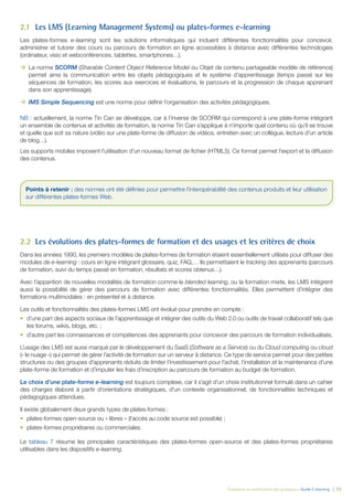 Évaluation et amélioration des pratiques – Guide E-learning  | 33
2.1	 Les LMS (Learning Management Systems) ou plates-formes e-learning
Les plates-formes e-learning sont les solutions informatiques qui incluent différentes fonctionnalités pour concevoir,
administrer et tutorer des cours ou parcours de formation en ligne accessibles à distance avec différentes technologies
(ordinateur, visio et webconférences, tablettes, smartphones…).
ÆÆ La norme SCORM (Sharable Content Object Reference Model ou Objet de contenu partageable modèle de référence)
permet ainsi la communication entre les objets pédagogiques et le système d’apprentissage (temps passé sur les
séquences de formation, les scores aux exercices et évaluations, le parcours et la progression de chaque apprenant
dans son apprentissage).
ÆÆ IMS Simple Sequencing est une norme pour définir l’organisation des activités pédagogiques.
NB : actuellement, la norme Tin Can se développe, car à l’inverse de SCORM qui correspond à une plate-forme intégrant
un ensemble de contenus et activités de formation, la norme Tin Can s’applique à n’importe quel contenu où qu’il se trouve
et quelle que soit sa nature (vidéo sur une plate-forme de diffusion de vidéos, entretien avec un collègue, lecture d’un article
de blog…).
Les supports mobiles imposent l’utilisation d’un nouveau format de fichier (HTML5). Ce format permet l’export et la diffusion
des contenus.
2.2	 Les évolutions des plates-formes de formation et des usages et les critères de choix
Dans les années 1990, les premiers modèles de plates-formes de formation étaient essentiellement utilisés pour diffuser des
modules de e-learning : cours en ligne intégrant glossaire, quiz, FAQ,… Ils permettaient le tracking des apprenants (parcours
de formation, suivi du temps passé en formation, résultats et scores obtenus…).
Avec l’apparition de nouvelles modalités de formation comme le blended learning, ou la formation mixte, les LMS intègrent
aussi la possibilité de gérer des parcours de formation avec différentes fonctionnalités. Elles permettent d’intégrer des
formations multimodales : en présentiel et à distance.
Les outils et fonctionnalités des plates-formes LMS ont évolué pour prendre en compte :
•	 d’une part des aspects sociaux de l’apprentissage et intégrer des outils du Web 2.0 ou outils de travail collaboratif tels que
les forums, wikis, blogs, etc. ;
•	 d’autre part les connaissances et compétences des apprenants pour concevoir des parcours de formation individualisés.
L’usage des LMS est aussi marqué par le développement du SaaS (Software as a Service) ou du Cloud computing ou cloud
(« le nuage ») qui permet de gérer l’activité de formation sur un serveur à distance. Ce type de service permet pour des petites
structures ou des groupes d’apprenants réduits de limiter l’investissement pour l’achat, l’installation et la maintenance d’une
plate-forme de formation et d’imputer les frais d’inscription au parcours de formation au budget de formation.
Le choix d’une plate-forme e-learning est toujours complexe, car il s’agit d’un choix institutionnel formulé dans un cahier
des charges élaboré à partir d’orientations stratégiques, d’un contexte organisationnel, de fonctionnalités techniques et
pédagogiques attendues.
Il existe globalement deux grands types de plates-formes :
•	 plates-formes open-source ou « libres » (l’accès au code source est possible) ;
•	 plates-formes propriétaires ou commerciales.
Le tableau 7 résume les principales caractéristiques des plates-formes open-source et des plates-formes propriétaires
utilisables dans les dispositifs e-learning.
Points à retenir : des normes ont été définies pour permettre l’interopérabilité des contenus produits et leur utilisation
sur différentes plates-formes Web.
 
