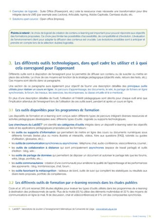 Évaluation et amélioration des pratiques – Guide E-learning  | 35
ÆÆ Exemples de logiciels : Suite Office (Powerpoint, etc.) crée la ressource mais nécessite une transformation pour être
intégrée dans le LMS (par exemple avec Lectora), Articulate, Ispring, Adobe Captivate, Camtasia studio, etc.
ÆÆ Solutions open-source : Open office (Impress).
3.	 Les différents outils technologiques, dans quel cadre les utiliser et à quoi
cela correspond pour l’apprenant
Différents outils sont à disposition de l’enseignant pour lui permettre de diffuser son contenu ou de susciter ou mettre en
place des activités. Le choix de ces moyens est fonction de la stratégie pédagogique (objectifs visés, retours des tests, etc.).
Ces moyens sont décrits dans ce paragraphe.
Une section de ce paragraphe aura également pour objectif de fournir une description détaillée des principaux outils
utilisés pour réaliser un cours en ligne : le parcours d’apprentissage, les documents, le wiki, le partage de fichiers en ligne
synchronisés, le forum, les travaux, les exercices, les récompenses, la classe virtuelle et le e-mentorat.
En plus d’une description détaillée de l’outil, l’utilisation et l’intérêt pédagogiques sont décrits pour chaque outil ainsi que
l’implication attendue de l’enseignant lors de l’utilisation de ces outils avant, pendant et après un cours en ligne.
3.1	 Les outils disponibles pour les programmes de formation
Les dispositifs de formation en e-learning sont conçus selon différents types de parcours intégrant diverses ressources et
activités pédagogiques développées avec différents types d’outils : logiciels ou supports technologiques.
Les chercheurs du LabSET 6
ont identifié six catégories d’outils intégrés dans un dispositif e-learning selon les objectifs
visés et les applications pédagogiques proposées par les formateurs :
•	 les outils ou supports d’information qui permettent de mettre en ligne des cours ou documents numériques sous
différents formats (textes plus ou moins illustrés et interactifs, vidéos, foire aux questions [FAQ], tutoriels ou guides
d’utilisation, glossaires, etc.) ;
•	 les outils de communication synchrones ou asynchrones : téléphone, chat, audio-conférence, visioconférence, courriel  ;
•	 les outils de collaboration à distance qui sont principalement asynchrones (espace de travail partagé) et outils
d’édition : blog, wiki ;
•	 les outils de partage de données qui permettent de déposer un document et autoriser le partage tels que les forums,
wikis, blogs, portfolio, etc. ;
•	 les outils communautaires : création d’une communauté pour améliorer la qualité de l’apprentissage et les performances
des apprenants : blog, trombinoscope, chat, forum ;
•	 les outils favorisant la métacognition : tableaux de bord, outils de suivi qui compilent les statistiques ou résultats aux
divers tests proposés, portfolio de compétences.
3.2	 Les différents outils de formation par e-learning recensés dans les études publiées
Cook et al. (41) ont recensé 266 études éligibles pour évaluer les types d’outils utilisés dans les programmes de e-learning
à destination des professionnels de santé. Plus de la moitié (55 %) utilise des éléments multimédias et 32 % des moyens de
communications en ligne (e-mail, fil de discussion, chat et vidéoconférences) et 9 % ont des composantes synchrones.
6.	 LabSET : laboratoire de soutien à l’enseignement télématique de l’université de Liège - www.labset.ulg.ac.be	 
Points à retenir : le choix de logiciel de création de contenu e-learning est important pour pouvoir répondre aux objectifs
des formations proposées. Ce choix peut limiter les possibilités d’accessibilité, de compatibilité et d’évolution. L’évaluation
de l’environnement client pour adapter la diffusion des contenus est cruciale. Les évolutions possibles sont à anticiper et
prendre en compte lors de la sélection du(des) logiciel(s).
 
