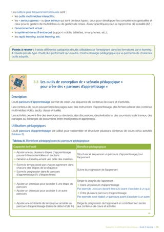 Évaluation et amélioration des pratiques – Guide E-learning  | 36
Les outils le plus fréquemment retrouvés sont :
•	 les outils multimédias interactifs ;
•	 les « serious games » ou jeux sérieux qui sont de deux types : ceux pour développer les compétences gestuelles et
ceux pour la gestion de multitâches ou de gestion de crises. Assez spécifiques pour se rapprocher de la réalité (42) ;
•	 l’environnement virtuel ;
•	 le système interactif embarqué (support mobile, tablettes, smartphones, etc.) ;
•	 les rapid learning, social learning, etc.
3.3	 Les outils de conception de « scénario pédagogique »
pour créer des « parcours d’apprentissage »
Description
L’outil parcours d’apprentissage permet de créer une séquence de contenus de cours et d’activités.
Les contenus de cours peuvent être des pages avec des instructions d’apprentissage, des fichiers à lire et des contenus
multimédias (vidéo, audio, classe virtuelle).
Les activités peuvent être des exercices ou des tests, des discussions, des évaluations, des soumissions de travaux, des
partages ou échanges de documents entre enseignants et apprenants.
Utilisations pédagogiques
L’outil parcours d’apprentissage est utilisé pour rassembler et structurer plusieurs contenus de cours et/ou activités
(tableau 8).
Tableau 8. Bénéfices pédagogiques du parcours pédagogique
Capacité de l’outil Bénéfice pédagogique
ÆÆ Ajouter une ou plusieurs étapes d’apprentissage
pouvant être rassemblées en sections
ÆÆ Générer automatiquement une table des matières
Structurer et séquencer un parcours d’apprentissage pour
l’apprenant
ÆÆ Suivre le temps passé par chaque apprenant dans
chacune des étapes de la séquence
ÆÆ Suivre la progression dans le parcours
d’apprentissage (% d’étapes finies)
Suivre la progression de l’apprenant
ÆÆ Ajouter un prérequis pour accéder à une étape du
parcours
ÆÆ Ajouter un prérequis pour accéder à un autre
parcours
Diriger le progrès de l’apprenant
ÆÆ Dans un parcours d’apprentissage
Par exemple un cours devant être suivi avant d’accéder à un quiz
ÆÆ Entre plusieurs parcours d’apprentissage
Par exemple avoir réalisé un parcours avant d’accéder à un autre
ÆÆ Ajouter une contrainte de temps pour accéder au
parcours d’apprentissage (dates de début et de fin)
Diriger la progression de l’apprenant en contrôlant son accès
aux contenus de cours et activités

Points à retenir : il existe différentes catégories d’outils utilisables par l’enseignant dans les formations par e-learning.
Il n’existe pas de type d’outil plus performant qu’un autre. C’est la stratégie pédagogique qui va permettre de choisir les
outils adaptés.
 