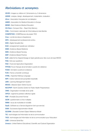 Évaluation et amélioration des pratiques – Guide E-learning  | 4
Abréviations et acronymes
2D/3D : images ou vidéos en 2 dimensions ou 3 dimensions
ADDIE : analyse, design, développement, implantation, évaluation
Afnor : Association française de normalisation
AMEE : Association for Medical Education in Europe
BEME : Best Evidence Medical Education
CD-Rom : Compact Disc - Read Only Memory
CNIL : Commission nationale de l’informatique et des libertés
COMPETICE : COMPEtences de projets TICE
Crex : comité de retours d’expérience
DPC : développement professionnel continu
DVD : Digital Versatile Disc
EAO : enseignement assisté par ordinateur
EBM : Evidence-Based Medicine
EBN : Evidence-Based Nursing
EBP : Evidence-Based Practice
EdX : plate-forme d’apprentissage en ligne gratuite pour des cours de type MOOC
FAQ : foire aux questions
FAO : Food and Agriculture Organization
FFFOD: Forum français de la formation ouverte et à distance
FOAD : formation ouverte et à distance
FUN : France université numérique
HTML : Hypertext Markup Language
INPI : Institut national de la propriété industrielle
LMS : Learning Management System
MOOC : Massive Open Online Course
NCCPHP : North Carolina Center for Public Health Preparedness
OMS : Organisation mondiale de la santé
OPCA : organisme paritaire collecteur agréé
PDF : Portable Document Format
QCM : questionnaire à choix multiples
RMM : revue de morbidité et mortalité
SaaS : Software as a Service (logiciel en tant que service)
SAM : Successive Approximation Model
SCORM : Sharable Content Object Reference Model
TIC : technologies de l’information et de la communication
TICE : technologies de l’information et de la communication pour l’éducation
USB : Universal Serial Bus
Unesco : United Nations Educational, Scientific and Cultural Organization
 