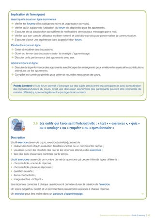 Évaluation et amélioration des pratiques – Guide E-learning  | 42
Implication de l’enseignant
Avant que le cours en ligne commence
ÆÆ Vérifier les forums et les catégories (noms et organisation corrects).
ÆÆ Vérifier qu’un support de l’utilisation du forum est disponible pour les apprenants.
ÆÆ S’assurer de sa souscription au système de notifications de nouveaux messages par e-mail.
ÆÆ Vérifier que son compte utilisateur est bien nommé et doté d’une photo pour personnaliser la communication.
ÆÆ S’assurer d’avoir une expérience dans la gestion d’un forum.
Pendant le cours en ligne
ÆÆ Créer et modérer des discussions.
ÆÆ Ouvrir ou fermer des discussions selon la stratégie d’apprentissage.
ÆÆ Discuter de la performance des apprenants avec eux.
Après le cours en ligne
ÆÆ Discuter de la performance des apprenants avec l’équipe des enseignants pour améliorer les sujets et les contributions
attendues par les apprenants.
ÆÆ Compiler les contenus générés pour créer de nouvelles ressources de cours.
Points à retenir : l’outil forum permet d’échanger sur des sujets précis entre les participants et avec la modération
des formateurs/tuteurs du cours. C’est une discussion asynchrone (les participants peuvent être connectés de
manière différée) qui permet également le partage de documents.
3.6	 Les outils qui favorisent l’interactivité : « test » « exercices », « quiz »
ou « sondage » ou « enquête » ou « questionnaire »
Description
L’outil exercices (exemple : quiz, exercice à réaliser) permet de :
•	 réaliser des tests d’auto-évaluation faisables une fois ou un nombre infini de fois ;
•	 visualiser ou non les résultats des quiz et les réponses attendus des exercices ;
•	 faire des tests d’examens contrôlés par le temps.
L’outil exercices rassemble un nombre donné de questions qui peuvent être de types différents :
•	 choix multiple, une seule réponse ;
•	 choix multiple, plusieurs réponses ;
•	 question ouverte ;
•	 items concordants ;
•	 image réactive « hotspot ».
Les réponses correctes à chaque question sont données durant la création de l’exercice.
Un score (négatif ou positif) et un commentaire peuvent être associés à chaque réponse.
Un exercice peut être inséré dans un parcours d’apprentissage.	 
 
