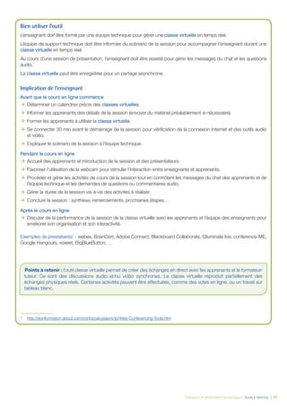 Évaluation et amélioration des pratiques – Guide E-learning  | 47
Bien utiliser l’outil
L’enseignant doit être formé par une équipe technique pour gérer une classe virtuelle en temps réel.
L’équipe de support technique doit être informée du scénario de la session pour accompagner l’enseignant durant une
classe virtuelle en temps réel.
Au cours d’une session de présentation, l’enseignant doit être assisté pour gérer les messages du chat et les questions
audio.
La classe virtuelle peut être enregistrée pour un partage asynchrone.		
Implication de l’enseignant
Avant que le cours en ligne commence
ÆÆ Déterminer un calendrier précis des classes virtuelles.
ÆÆ Informer les apprenants des détails de la session (envoyer du matériel préalablement si nécessaire).
ÆÆ Former les apprenants à utiliser la classe virtuelle.
ÆÆ Se connecter 30 min avant le démarrage de la session pour vérification de la connexion Internet et des outils audio
et vidéo.
ÆÆ Expliquer le scénario de la session à l’équipe technique.
Pendant le cours en ligne
ÆÆ Accueil des apprenants et introduction de la session et des présentateurs.
ÆÆ Favoriser l’utilisation de la webcam pour stimuler l’interaction entre enseignants et apprenants.
ÆÆ Procéder et gérer les activités de cours de la session tout en contrôlant les messages du chat des apprenants et de
l’équipe technique et les demandes de questions ou commentaires audio.
ÆÆ Gérer la durée de la session vis-à-vis des activités à réaliser.
ÆÆ Conclure la session : synthèse, remerciements, prochaines étapes…
Après le cours en ligne
ÆÆ Discuter de la performance de la session de la classe virtuelle avec les apprenants et l’équipe des enseignants pour
améliorer son organisation et son interactivité.
Exemples de prestataires7
: webex, BrainCert, Adobe Connect, Blackboard Collaborate, Elluminate live, conference-ME,
Google Hangouts, voxeet, BigBlueButton, …
7.	 http://sbinformation.about.com/od/bizcalculators/tp/Web-Conferencing-Tools.htm
Points à retenir : l’outil classe virtuelle permet de créer des échanges en direct avec les apprenants et le formateur/
tuteur. Ce sont des discussions audio et/ou vidéo synchrones. La classe virtuelle reproduit partiellement des
échanges physiques réels. Certaines activités peuvent être effectuées, comme des votes en ligne, ou un travail sur
tableau blanc.
 
