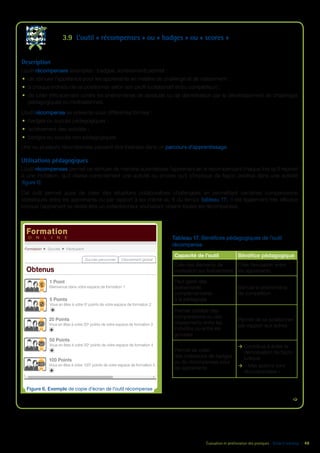 Évaluation et amélioration des pratiques – Guide E-learning  | 48
3.9	 L’outil « récompenses » ou « badges » ou « scores »
Description
L’outil récompenses (exemples : badges, achèvement) permet :
•	 de stimuler l’appétence pour les apprenants en matière de challenge et de classement ;
•	 à chaque individu de se positionner selon son profil (collaboratif et/ou compétiteur) ;
•	 de lutter efficacement contre les phénomènes de lassitude ou de démotivation par le développement de challenges
pédagogiques ou motivationnels.
L’outil récompense se présente sous différentes formes :
•	 badges ou succès pédagogiques ;
•	 achèvement des activités ;
•	 badges ou succès non pédagogiques.
Une ou plusieurs récompenses peuvent être insérées dans un parcours d’apprentissage.
Utilisations pédagogiques
L’outil récompenses permet de stimuler de manière automatisée l’apprenant en le récompensant chaque fois qu’il répond
à une incitation, qu’il réalise correctement une activité ou encore qu’il s’implique de façon positive dans une activité
(figure 6).
Cet outil permet aussi de créer des situations collaboratives challengées en permettant certaines comparaisons
statistiques entre les apprenants ou par rapport à soi-même au fil du temps (tableau 17). Il est également très efficace
lorsque l’apprenant se révèle être un collectionneur souhaitant obtenir toutes les récompenses.
Tableau 17. Bénéfices pédagogiques de l’outil
récompense
Capacité de l’outil Bénéfice pédagogique
Crée des éléments de
motivation sur événements
Crée l’émulation entre
les apprenants
Peut gérer des
événements
complémentaires
à la pédagogie
Stimule le phénomène
de compétition
Permet d’établir des
comparaisons ou des
classements entre les
individus ou entre les
groupes
Permet de se positionner
par rapport aux autres
Permet de créer
des collections de badges
ou de récompenses pour
les apprenants
ÆÆ Contribue à éviter la
démotivation de façon
ludique
ÆÆ « Mes actions sont
récompensées »

Figure 6. Exemple de copie d’écran de l’outil récompense
Formation
O N L I N E
Obtenus
Formation   Succès   Particpant
1 Point
Bienvenue dans votre espace de formation 1
5 Points
Vous en êtes à votre 5e
points de votre espace de formation 2
20 Points
Vous en êtes à votre 20e
points de votre espace de formation 3
50 Points
Vous en êtes à votre 50e
points de votre espace de formation 4
100 Points
Vous en êtes à votre 100e
points de votre espace de formation 5
Succès personnel Classement global
5
20
50
100
1
 