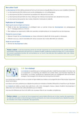 Évaluation et amélioration des pratiques – Guide E-learning  | 49
Bien utiliser l’outil
La récompense doit être définie précisément tant sur le domaine sur laquelle elle porte que sur ses modalités d’obtention.
ÆÆ La récompense peut être obtenue par succès pédagogique ou non pédagogique.
ÆÆ La récompense doit être humainement accessible sinon elle perd de son sens.
ÆÆ La récompense doit permettre de mieux distinguer les individus récompensés sans dévaloriser les autres.
ÆÆ La récompense doit panacher des modes d’obtention individuels et collectifs.					
Implication de l’enseignant
Avant que le cours en ligne commence
ÆÆ Établir la liste des récompenses en privilégiant dans un premier temps les récompenses non pédagogiques
(ex. 1er
message posté sur un forum).
ÆÆ Bien expliquer aux apprenants l’utilité et le caractère complémentaire et non évaluatif de ces récompenses.
Pendant le cours en ligne
ÆÆ Mesurer l’impact de ces récompenses au niveau individuel et collectif afin de les ajuster si nécessaire.
ÆÆ Détecter ceux qui y seront insensibles afin de leur proposer des modes alternatifs de motivation.
Après le cours en ligne
ÆÆ Éliminer les récompenses inutiles.
Points à retenir : l’outil récompenses permet de stimuler l’apprenant en le récompensant des activités réalisées
(participation à des interactions de type forum ou classes virtuelles, qualité des questions posées, etc.). La récompense
est souvent quantitative (nombre de commentaires sur un forum) mais elle peut être qualitative selon des critères
définis par le formateur.
3.10		 Le e-tutorat
Le e-tutorat se caractérise par un échange particulier, incitatif et personnalisé, d’un tuteur vers
un e-apprenant. Le e-learning, par l’absence de contact direct, peut favoriser l’abandon de
la formation. Le e-tuteur, soutenant le e-apprenant dans son engagement dans la formation,
enseigne, l’accompagne et le stimule tout au long de sa formation.
Le e-tutorat peut se définir comme un soutien en ligne réalisé pour évaluer, encourager/stimuler et faire évoluer l’apprenant
durant la formation.
Les tuteurs sont donc présents pour dépister les pertes de motivation et faciliter l’efficacité du travail fourni par l’étudiant.
Le e-tutorat est visible au travers des outils forum, wiki, chat, messagerie, travaux, classe virtuelle et récompenses. Il
utilise donc bon nombre des outils précédents pour se réaliser.
Une revue de littérature par Koch (43) défini ces nouveaux rôles et ces nouvelles compétences.
Points à retenir : Le e-tutorat est l’accompagnement personnalisé effectué par le tuteur auprès des apprenants.
Au-delà de la stimulation et des échanges entre les participants, le e-tuteur est aussi présent pour dépister les pertes
de motivation et le niveau d’implication des apprenants.
 