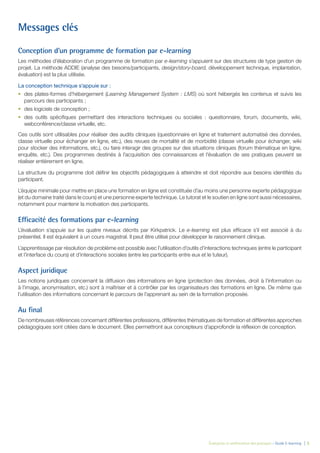 Évaluation et amélioration des pratiques – Guide E-learning  | 5
Messages clés
Conception d’un programme de formation par e-learning
Les méthodes d’élaboration d’un programme de formation par e-learning s’appuient sur des structures de type gestion de
projet. La méthode ADDIE (analyse des besoins/participants, design/story-board, développement technique, implantation,
évaluation) est la plus utilisée.
La conception technique s’appuie sur :
•	 des plates-formes d’hébergement (Learning Management System : LMS) où sont hébergés les contenus et suivis les
parcours des participants ;
•	 des logiciels de conception ;
•	 des outils spécifiques permettant des interactions techniques ou sociales : questionnaire, forum, documents, wiki,
webconférence/classe virtuelle, etc.
Ces outils sont utilisables pour réaliser des audits cliniques (questionnaire en ligne et traitement automatisé des données,
classe virtuelle pour échanger en ligne, etc.), des revues de mortalité et de morbidité (classe virtuelle pour échanger, wiki
pour stocker des informations, etc.), ou faire interagir des groupes sur des situations cliniques (forum thématique en ligne,
enquête, etc.). Des programmes destinés à l’acquisition des connaissances et l’évaluation de ses pratiques peuvent se
réaliser entièrement en ligne.
La structure du programme doit définir les objectifs pédagogiques à atteindre et doit répondre aux besoins identifiés du
participant.
L’équipe minimale pour mettre en place une formation en ligne est constituée d’au moins une personne experte pédagogique
(et du domaine traité dans le cours) et une personne experte technique. Le tutorat et le soutien en ligne sont aussi nécessaires,
notamment pour maintenir la motivation des participants.
Efficacité des formations par e-learning
L’évaluation s’appuie sur les quatre niveaux décrits par Kirkpatrick. Le e-learning est plus efficace s’il est associé à du
présentiel. Il est équivalent à un cours magistral. Il peut être utilisé pour développer le raisonnement clinique.
L’apprentissage par résolution de problème est possible avec l’utilisation d’outils d’interactions techniques (entre le participant
et l’interface du cours) et d’interactions sociales (entre les participants entre eux et le tuteur).
Aspect juridique
Les notions juridiques concernant la diffusion des informations en ligne (protection des données, droit à l’information ou
à l’image, anonymisation, etc.) sont à maîtriser et à contrôler par les organisateurs des formations en ligne. De même que
l’utilisation des informations concernant le parcours de l’apprenant au sein de la formation proposée.
Au final
De nombreuses références concernant différentes professions, différentes thématiques de formation et différentes approches
pédagogiques sont citées dans le document. Elles permettront aux concepteurs d’approfondir la réflexion de conception.
 