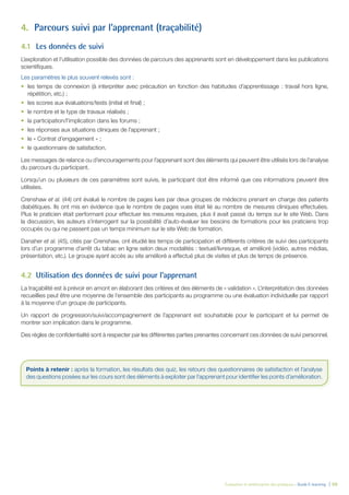 Évaluation et amélioration des pratiques – Guide E-learning  | 50
4.	 Parcours suivi par l’apprenant (traçabilité)
4.1	 Les données de suivi
L’exploration et l’utilisation possible des données de parcours des apprenants sont en développement dans les publications
scientifiques.
Les paramètres le plus souvent relevés sont :
•	 les temps de connexion (à interpréter avec précaution en fonction des habitudes d’apprentissage : travail hors ligne,
répétition, etc.) ;
•	 les scores aux évaluations/tests (initial et final) ;
•	 le nombre et le type de travaux réalisés ;
•	 la participation/l’implication dans les forums ;
•	 les réponses aux situations cliniques de l’apprenant ;
•	 le « Contrat d’engagement » ;
•	 le questionnaire de satisfaction.
Les messages de relance ou d’encouragements pour l’apprenant sont des éléments qui peuvent être utilisés lors de l’analyse
du parcours du participant.
Lorsqu’un ou plusieurs de ces paramètres sont suivis, le participant doit être informé que ces informations peuvent être
utilisées.
Crenshaw et al. (44) ont évalué le nombre de pages lues par deux groupes de médecins prenant en charge des patients
diabétiques. Ils ont mis en évidence que le nombre de pages vues était lié au nombre de mesures cliniques effectuées.
Plus le praticien était performant pour effectuer les mesures requises, plus il avait passé du temps sur le site Web. Dans
la discussion, les auteurs s’interrogent sur la possibilité d’auto-évaluer les besoins de formations pour les praticiens trop
occupés ou qui ne passent pas un temps minimum sur le site Web de formation.
Danaher et al. (45), cités par Crenshaw, ont étudié les temps de participation et différents critères de suivi des participants
lors d’un programme d’arrêt du tabac en ligne selon deux modalités : textuel/livresque, et amélioré (vidéo, autres médias,
présentation, etc.). Le groupe ayant accès au site amélioré a effectué plus de visites et plus de temps de présence.
4.2	 Utilisation des données de suivi pour l’apprenant
La traçabilité est à prévoir en amont en élaborant des critères et des éléments de « validation ». L’interprétation des données
recueillies peut être une moyenne de l’ensemble des participants au programme ou une évaluation individuelle par rapport
à la moyenne d’un groupe de participants.
Un rapport de progression/suivi/accompagnement de l’apprenant est souhaitable pour le participant et lui permet de
montrer son implication dans le programme.
Des règles de confidentialité sont à respecter par les différentes parties prenantes concernant ces données de suivi personnel.
Points à retenir : après la formation, les résultats des quiz, les retours des questionnaires de satisfaction et l’analyse
des questions posées sur les cours sont des éléments à exploiter par l’apprenant pour identifier les points d’amélioration.
 