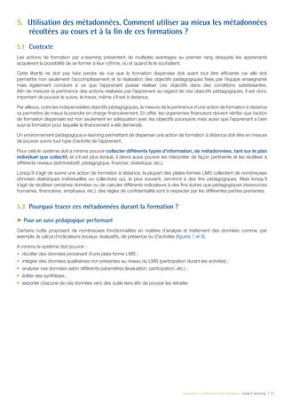 Évaluation et amélioration des pratiques – Guide E-learning  | 51
5.	 Utilisation des métadonnées. Comment utiliser au mieux les métadonnées
récoltées au cours et à la fin de ces formations ?
5.1	Contexte
Les actions de formation par e-learning présentent de multiples avantages au premier rang desquels les apprenants
acquièrent la possibilité de se former à leur rythme, où et quand ils le souhaitent.
Cette liberté ne doit pas faire perdre de vue que la formation dispensée doit avant tout être efficiente car elle doit
permettre non seulement l’accomplissement et la réalisation des objectifs pédagogiques fixés par l’équipe enseignante
mais également conduire à ce que l’apprenant puisse réaliser ces objectifs dans des conditions satisfaisantes.
Afin de mesurer la pertinence des actions réalisées par l’apprenant au regard de ces objectifs pédagogiques, il est donc
important de pouvoir le suivre, le tracer, même s’il est à distance.
Par ailleurs, outre les indispensables objectifs pédagogiques, la mesure de la pertinence d’une action de formation à distance
va permettre de mieux la prendre en charge financièrement. En effet, les organismes financeurs doivent vérifier que l’action
de formation dispensée est non seulement en adéquation avec les objectifs poursuivis mais aussi que l’apprenant a bien
suivi la formation pour laquelle le financement a été demandé.
Un environnement pédagogique e-learning permettant de dispenser une action de formation à distance doit être en mesure
de pouvoir suivre tout type d’activité de l’apprenant.
Pour cela le système doit a minima pouvoir collecter différents types d’information, de métadonnées, tant sur le plan
individuel que collectif, et s’il est plus évolué, il devra aussi pouvoir les interpréter de façon pertinente et les réutiliser à
différents niveaux (administratif, pédagogique, financier, statistique, etc.).
Lorsqu’il s’agit de suivre une action de formation à distance, la plupart des plates-formes LMS collectent de nombreuses
données statistiques individuelles ou collectives qui, le plus souvent, serviront à des fins pédagogiques. Mais lorsqu’il
s’agit de réutiliser certaines données ou de calculer différents indicateurs à des fins autres que pédagogiques (ressources
humaines, financières, employeur, etc.), des règles de confidentialité sont à respecter par les différentes parties prenantes.
5.2	 Pourquoi tracer ces métadonnées durant la formation ?
►► Pour un suivi pédagogique performant
Certains outils proposent de nombreuses fonctionnalités en matière d’analyse et traitement des données comme, par
exemple, le calcul d’indicateurs sociaux, évaluatifs, de présence ou d’activités (figures 7 et 8).
A minima le système doit pouvoir :
•	 récolter des données provenant d’une plate-forme LMS ;
•	 intégrer des données qualitatives non présentes au niveau du LMS (participation durant les activités) ;
•	 analyser ces données selon différents paramètres (évaluation, participation, etc.) ;
•	 éditer des synthèses ;
•	 exporter chacune de ces données vers des outils tiers afin de pouvoir les retraiter.
 