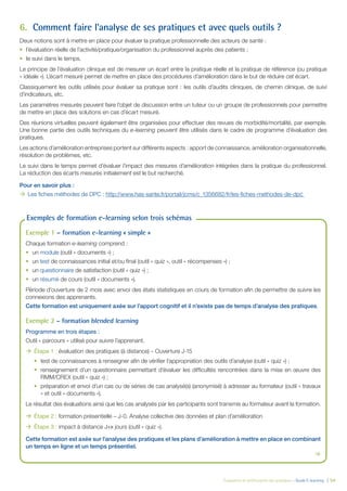 Évaluation et amélioration des pratiques – Guide E-learning  | 54
6.	 Comment faire l’analyse de ses pratiques et avec quels outils ?
Deux notions sont à mettre en place pour évaluer la pratique professionnelle des acteurs de santé :
•	 l’évaluation réelle de l’activité/pratique/organisation du professionnel auprès des patients ;
•	 le suivi dans le temps.
Le principe de l’évaluation clinique est de mesurer un écart entre la pratique réelle et la pratique de référence (ou pratique
« idéale »). L’écart mesuré permet de mettre en place des procédures d’amélioration dans le but de réduire cet écart.
Classiquement les outils utilisés pour évaluer sa pratique sont : les outils d’audits cliniques, de chemin clinique, de suivi
d’indicateurs, etc.
Les paramètres mesurés peuvent faire l’objet de discussion entre un tuteur ou un groupe de professionnels pour permettre
de mettre en place des solutions en cas d’écart mesuré.
Des réunions virtuelles peuvent également être organisées pour effectuer des revues de morbidité/mortalité, par exemple.
Une bonne partie des outils techniques du e-learning peuvent être utilisés dans le cadre de programme d’évaluation des
pratiques.
Les actions d’amélioration entreprises portent sur différents aspects : apport de connaissance, amélioration organisationnelle,
résolution de problèmes, etc.
Le suivi dans le temps permet d’évaluer l’impact des mesures d’amélioration intégrées dans la pratique du professionnel.
La réduction des écarts mesurés initialement est le but recherché.
Pour en savoir plus :
ÆÆ Les fiches méthodes de DPC : http://www.has-sante.fr/portail/jcms/c_1356682/fr/les-fiches-methodes-de-dpc
Exemple 1 – formation e-learning « simple »
Chaque formation e-learning comprend :
•	 un module (outil « documents ») ;
•	 un test de connaissances initial et/ou final (outil « quiz », outil « récompenses ») ;
•	 un questionnaire de satisfaction (outil « quiz ») ;
•	 un résumé de cours (outil « documents »).
Période d’ouverture de 2 mois avec envoi des états statistiques en cours de formation afin de permettre de suivre les
connexions des apprenants.
Cette formation est uniquement axée sur l’apport cognitif et il n’existe pas de temps d’analyse des pratiques.
Exemple 2 – formation blended learning
Programme en trois étapes :
Outil « parcours » utilisé pour suivre l’apprenant.
ÆÆ Étape 1 : évaluation des pratiques (à distance) – Ouverture J-15
•	 test de connaissances à renseigner afin de vérifier l’appropriation des outils d’analyse (outil « quiz ») ;
•	 renseignement d’un questionnaire permettant d’évaluer les difficultés rencontrées dans la mise en œuvre des
RMM/CREX (outil « quiz ») ;
•	 préparation et envoi d’un cas ou de séries de cas analysé(s) (anonymisé) à adresser au formateur (outil « travaux
» et outil « documents »).
Le résultat des évaluations ainsi que les cas analysés par les participants sont transmis au formateur avant la formation.
ÆÆ Étape 2 : formation présentielle – J-0. Analyse collective des données et plan d’amélioration
ÆÆ Étape 3 : impact à distance J+x jours (outil « quiz »).
Cette formation est axée sur l’analyse des pratiques et les plans d’amélioration à mettre en place en combinant
un temps en ligne et un temps présentiel.

Exemples de formation e-learning selon trois schémas
 