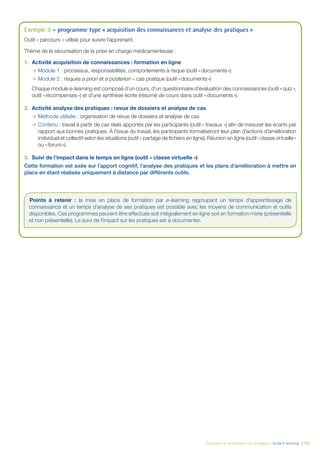 Évaluation et amélioration des pratiques – Guide E-learning  | 55
Exemple 3 – programme type « acquisition des connaissances et analyse des pratiques »
Outil « parcours » utilisé pour suivre l’apprenant.
Thème de la sécurisation de la prise en charge médicamenteuse :
1.	 Activité acquisition de connaissances : formation en ligne
ÆÆ Module 1 : processus, responsabilités, comportements à risque (outil « documents »)
ÆÆ Module 2 : risques a priori et a posteriori – cas pratique (outil « documents »)
Chaque module e-learning est composé d’un cours, d’un questionnaire d’évaluation des connaissances (outil « quiz »,
outil « récompenses ») et d’une synthèse écrite (résumé de cours dans outil « documents »).
2.	 Activité analyse des pratiques : revue de dossiers et analyse de cas
ÆÆ Méthode utilisée : organisation de revue de dossiers et analyse de cas
ÆÆ Contenu : travail à partir de cas réels apportés par les participants (outil « travaux ») afin de mesurer les écarts par
rapport aux bonnes pratiques. À l’issue du travail, les participants formaliseront leur plan d’actions d’amélioration
individuel et collectif selon les situations (outil « partage de fichiers en ligne). Réunion en ligne (outil « classe virtuelle »
ou « forum »).
3.	 Suivi de l’impact dans le temps en ligne (outil « classe virtuelle »)
Cette formation est axée sur l’apport cognitif, l’analyse des pratiques et les plans d’amélioration à mettre en
place en étant réalisée uniquement à distance par différents outils.
Points à retenir : la mise en place de formation par e-learning regroupant un temps d’apprentissage de
connaissance et un temps d’analyse de ses pratiques est possible avec les moyens de communication et outils
disponibles. Ces programmes peuvent être effectués soit intégralement en ligne soit en formation mixte (présentielle
et non présentielle). Le suivi de l’impact sur les pratiques est à documenter.
 