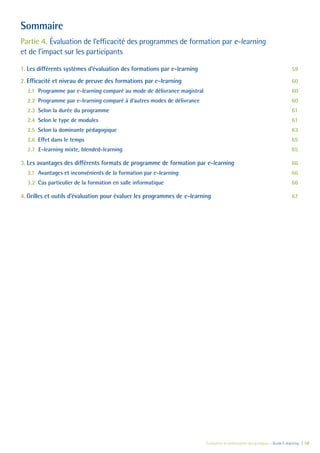 Évaluation et amélioration des pratiques – Guide E-learning  | 58
Sommaire
Partie 4. Évaluation de l’efficacité des programmes de formation par e-learning
et de l’impact sur les participants
1.	Les différents systèmes d’évaluation des formations par e-learning	 59
2.	Efficacité et niveau de preuve des formations par e-learning	 60
2.1	 Programme par e-learning comparé au mode de délivrance magistral	 60
2.2	 Programme par e-learning comparé à d’autres modes de délivrance	 60
2.3	 Selon la durée du programme	 61
2.4	 Selon le type de modules	 61
2.5	 Selon la dominante pédagogique	 63
2.6	 Effet dans le temps	 65
2.7	 E-learning mixte, blended-learning	 65
3.	Les avantages des différents formats de programme de formation par e-learning	 66
3.1	 Avantages et inconvénients de la formation par e-learning	 66
3.2	 Cas particulier de la formation en salle informatique	 66
4.	Grilles et outils d’évaluation pour évaluer les programmes de e-learning	 67
 