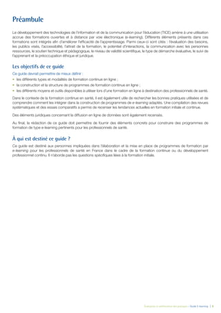 Évaluation et amélioration des pratiques – Guide E-learning  | 6
Préambule
Le développement des technologies de l’information et de la communication pour l’éducation (TICE) amène à une utilisation
accrue des formations ouvertes et à distance par voie électronique (e-learning). Différents éléments présents dans ces
formations sont intégrés afin d’améliorer l’efficacité de l’apprentissage. Parmi ceux-ci sont cités : l’évaluation des besoins,
les publics visés, l’accessibilité, l’attrait de la formation, le potentiel d’interactions, la communication avec les personnes
ressources, le soutien technique et pédagogique, le niveau de validité scientifique, le type de démarche évaluative, le suivi de
l’apprenant et la préoccupation éthique et juridique.
Les objectifs de ce guide
Ce guide devrait permettre de mieux définir :
•	 les différents types et modalités de formation continue en ligne ;
•	 la construction et la structure de programmes de formation continue en ligne ;
•	 les différents moyens et outils disponibles à utiliser lors d’une formation en ligne à destination des professionnels de santé.
Dans le contexte de la formation continue en santé, il est également utile de rechercher les bonnes pratiques utilisées et de
comprendre comment les intégrer dans la construction de programmes de e-learning adaptés. Une compilation des revues
systématiques et des essais comparatifs a permis de recenser les tendances actuelles en formation initiale et continue.
Des éléments juridiques concernant la diffusion en ligne de données sont également recensés.
Au final, la rédaction de ce guide doit permettre de fournir des éléments concrets pour construire des programmes de
formation de type e-learning pertinents pour les professionnels de santé.
À qui est destiné ce guide ?
Ce guide est destiné aux personnes impliquées dans l’élaboration et la mise en place de programmes de formation par
e-learning pour les professionnels de santé en France dans le cadre de la formation continue ou du développement
professionnel continu. Il n’aborde pas les questions spécifiques liées à la formation initiale.
 