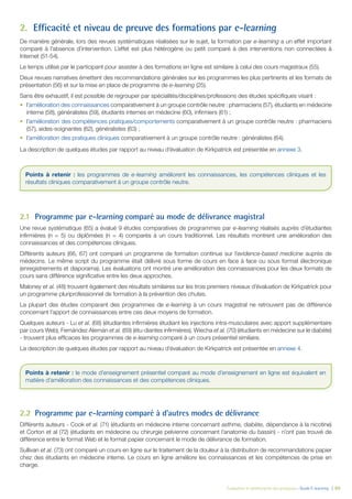 Évaluation et amélioration des pratiques – Guide E-learning  | 60
2.	 Efficacité et niveau de preuve des formations par e-learning
De manière générale, lors des revues systématiques réalisées sur le sujet, la formation par e-learning a un effet important
comparé à l’absence d’intervention. L’effet est plus hétérogène ou petit comparé à des interventions non connectées à
Internet (51-54).
Le temps utilisé par le participant pour assister à des formations en ligne est similaire à celui des cours magistraux (55).
Deux revues narratives émettent des recommandations générales sur les programmes les plus pertinents et les formats de
présentation (56) et sur la mise en place de programme de e-learning (25).
Sans être exhaustif, il est possible de regrouper par spécialités/disciplines/professions des études spécifiques visant :
•	 l’amélioration des connaissances comparativement à un groupe contrôle neutre : pharmaciens (57), étudiants en médecine
interne (58), généralistes (59), étudiants internes en médecine (60), infirmiers (61) ;
•	 l’amélioration des compétences pratiques/comportements comparativement à un groupe contrôle neutre : pharmaciens
(57), aides-soignantes (62), généralistes (63) ;
•	 l’amélioration des pratiques cliniques comparativement à un groupe contrôle neutre : généralistes (64).
La description de quelques études par rapport au niveau d’évaluation de Kirkpatrick est présentée en annexe 3.
2.1	 Programme par e-learning comparé au mode de délivrance magistral
Une revue systématique (65) a évalué 9 études comparatives de programmes par e-learning réalisés auprès d’étudiantes
infirmières (n = 5) ou diplômées (n = 4) comparés à un cours traditionnel. Les résultats montrent une amélioration des
connaissances et des compétences cliniques.
Différents auteurs (66, 67) ont comparé un programme de formation continue sur l’evidence-based medicine auprès de
médecins. Le même script du programme était délivré sous forme de cours en face à face ou sous format électronique
(enregistrements et diaporama). Les évaluations ont montré une amélioration des connaissances pour les deux formats de
cours sans différence significative entre les deux approches.
Maloney et al. (48) trouvent également des résultats similaires sur les trois premiers niveaux d’évaluation de Kirkpatrick pour
un programme pluriprofessionnel de formation à la prévention des chutes.
La plupart des études comparant des programmes de e-learning à un cours magistral ne retrouvent pas de différence
concernant l’apport de connaissances entre ces deux moyens de formation.
Quelques auteurs - Lu et al. (68) (étudiantes infirmières étudiant les injections intra-musculaires avec apport supplémentaire
par cours Web), Fernández Alemán et al. (69) (étu-diantes infirmières), Wiecha et al. (70) (étudiants en médecine sur le diabète)
- trouvent plus efficaces les programmes de e-learning comparé à un cours présentiel similaire.
La description de quelques études par rapport au niveau d’évaluation de Kirkpatrick est présentée en annexe 4.
2.2	 Programme par e-learning comparé à d’autres modes de délivrance
Différents auteurs - Cook et al. (71) (étudiants en médecine interne concernant asthme, diabète, dépendance à la nicotine)
et Corton et al (72) (étudiants en médecine ou chirurgie pelvienne concernant l’anatomie du bassin) - n’ont pas trouvé de
différence entre le format Web et le format papier concernant le mode de délivrance de formation.
Sullivan et al. (73) ont comparé un cours en ligne sur le traitement de la douleur à la distribution de recommandations papier
chez des étudiants en médecine interne. Le cours en ligne améliore les connaissances et les compétences de prise en
charge.
Points à retenir : les programmes de e-learning améliorent les connaissances, les compétences cliniques et les
résultats cliniques comparativement à un groupe contrôle neutre.
Points à retenir : le mode d’enseignement présentiel comparé au mode d’enseignement en ligne est équivalent en
matière d’amélioration des connaissances et des compétences cliniques.
 
