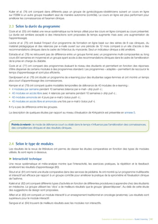 Évaluation et amélioration des pratiques – Guide E-learning  | 61
Kulier et al. (74) ont comparé dans différents pays un groupe de gynécologues-obstétriciens suivant un cours en ligne
sur l’EBM à un autre groupe travaillant seul de manière autonome (contrôle). Le cours en ligne est plus performant pour
améliorer les connaissances et l’examen clinique.
2.3	 Selon la durée du programme
Cook et al. (55) ont réalisé une revue systématique sur le temps utilisé pour les cours en ligne comparé au cours présentiel.
La durée est similaire excepté si des interactions sont proposées (le temps augmente mais avec une augmentation de
l’apprentissage).
Levine et al. (75) ont évalué l’impact d’un programme de formation en ligne basé sur des séries de 8 cas cliniques, du
matériel pédagogique et des relances par e-mails ouvert sur une période de 12 mois comparé à un site d’accès à des
recommandations cliniques dans le cadre de l’infarctus du myocarde. Seul un indicateur clinique a été amélioré.
Estrada et al. (76) ne retrouvent pas de différence entre un groupe formé avec un programme multi-composantes au long
cours (64 semaines en moyenne) et un groupe ayant accès à des recommandations cliniques dans le cadre de l’amélioration
de la prise en charge du diabète.
Cook et al. (77) ont comparé des programmes évaluant le niveau des étudiants et permettant en fonction des réponses
d’être dispensé de certains modules à des programmes standard. Les programmes « adaptés » permettent de raccourcir le
temps d’apprentissage et sont plus efficients.
Gerdprasert et al. (78) ont étudié un programme de e-learning pour des étudiantes sages-femmes et ont montré un temps
plus court d’apprentissage des connaissances.
Kemper et al. (79) ont comparé quatre modalités temporelles de délivrance de 40 modules de e-learning :
•	 4 modules par semaine pendant 10 semaines (relance par e-mail « drip push ») ;
•	 40 modules en accès libre avec 4 relances par semaine pendant 10 semaines (« drip pull ») ;
•	 40 modules annoncés en 4 jours par e-mail (« bolus push ») ;
•	 40 modules en accès libre et annoncés une fois par e-mail (« bolus pull »).
Il n’y a pas de différence entre les groupes.
La description de quelques études par rapport au niveau d’évaluation de Kirkpatrick est présentée en annexe 5.
2.4	 Selon le type de modules
Les résultats de la revue de littérature ont permis de classer les études comparatives en fonction des types de modules
utilisés. Ils sont repris ci-dessous.
►► Interactivité technique
Une revue systématique et méta-analyse montre que l’interactivité, les exercices pratiques, la répétition et le feedback
améliorent les résultats d’apprentissage (80).
Stout et al. (81) ont mené une étude comparative dans des services de pédiatrie. Ils ont montré qu’un programme multifacette
et interactif est efficace par rapport à un groupe contrôle pour améliorer la pratique de la spirométrie et l’évaluation clinique
de l’asthme.
Kalet et al. (82) ont comparé différents types d’activités en fonction de différentes procédures à apprendre chez des étudiants
en médecine. Le groupe utilisant les ‘clics’ a de meilleurs résultats que le groupe ‘glisser/déposer’. Au-delà de cette étude
des suggestions de design sont proposées.
Alfieri et al. (83) ont comparé un module interactif à un enseignement traditionnel en oncologie (anatomie). Les résultats sont
supérieurs pour le module interactif.
Sangvai et al. (84) trouvent de meilleurs résultats avec les modules non interactifs.
Points à retenir : le mode de délivrance court ou étalé dans le temps n’influence pas l’amélioration des connaissances,
des compétences cliniques et des résultats cliniques.
 