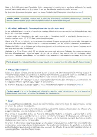 Évaluation et amélioration des pratiques – Guide E-learning  | 62
Kopp et Smith (85) ont comparé l’acquisition de connaissances chez des internes en anesthésie au travers d’un module
interactif ou un module selon un style livresque. Il n’y a pas d’amélioration spécifique entre les groupes.
La description de quelques études par rapport au niveau d’évaluation de Kirkpatrick est présentée en annexe 6.
►► Interactions sociales entre formateur et apprenant ou entre apprenants
La part attribuée à la technologie ou à l’interaction entre les participants à ces programmes n’est pas évidente à séparer dans
les études comparatives retenues.
Il existe une plus grande satisfaction des participants sur les modules interactifs (86), et les objectifs d’apprentissage sont
atteints plus efficacement (80, 87, 88) dans les revues systématiques.
Curran et al. (89) ont montré qu’un programme avec discussion et échange sur des cas cliniques en plus du programme
simple de e-learning était plus performant sur l’apport de connaissances, chez des médecins généralistes ou spécialistes.
Buelens et al. (90) ont mis en évidence que les forums de discussions nécessitent des recommandations d’enseignement et
pas seulement des règles de ‘netiquette’.
Cartledge et al. (91) et Cheston et al. (92) ont effectué une revue systématique sur l’utilisation des réseaux sociaux pour
le soutien à l’enseignement. Il existe une bonne intégration de ces éléments dans les méthodes d’apprentissage (meilleur
engagement, motivation pour collaborer, etc.) sans toutefois faire apparaître un gain spécifique par rapport à d’autres outils.
►► Webcast, vidéoconférence
Locatis et al. (93) ont comparé, chez des étudiants (suivant un cours sur la télémédecine), l’impact d’interagir au cours de
vidéoconférences ou lors de webcast donnés en streaming (sans interactions). Les étudiants étaient soit ensemble soit seuls
pour ces deux conditions. Aucune différence significative n’a été retrouvée dans ces deux conditions.
Différents auteurs (94-97) ont comparé plusieurs sessions de formation réparties dans le temps avec une seule session live.
Il n’y a pas de différence significative pour l’apport de connaissances.
La description de quelques études par rapport au niveau d’évaluation de Kirkpatrick est présentée en annexe 7.
►► Design
Une revue de littérature de 2006 (98) a élaboré des recommandations concernant le design des programmes de e-learning
en fonction des contenus et des objectifs.
Des modules au design amélioré (authenticité des cas cliniques, interactivité, feedback, intégration) sont plus efficaces qu’un
programme standard pour des étudiants en médecine seniors (99).
Deux formats de cours ont été évalués par Pusic et al. (100) auprès d’étudiants en médecine. Le premier était un format
linéaire de diaporama et le second un format en branches permettant une navigation libre (le cours porte sur l’imagerie du
rachis cervical). Il n’y a pas de différence en termes d’apprentissage. Le format linéaire est plus rapide dans le temps pour les
étudiants mais ressenti comme moins agréable.
En fonction de la thématique enseignée des designs spécifiques sont construits. Levinson et al. (101) ont comparé différentes
représentations pour enseigner l’anatomie du cerveau par e-learning. Ils mettent en évidence des spécificités en fonction des
profils d’étudiants en psychologie (moins d’images pour ceux ayant des difficultés de représentation spatiale et sélection de
vues clés spécifiques pour diriger l’apprentissage).
Points à retenir : les modules interactifs avec le participant améliorent les paramètres d’apprentissage. Il existe des
résultats parfois divergents qui peuvent s’expliquer en fonction de la thématique enseignée.
Points à retenir : les modules interactifs entre les participants et/ou enseignants améliorent les objectifs d’apprentissage.
Points à retenir : le mode d’enseignement présentiel comparé au mode d’enseignement de type webcast ou
webconférence est équivalent en matière d’amélioration des connaissances.
 