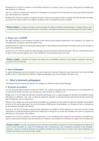 Évaluation et amélioration des pratiques – Guide E-learning  | 63
Brunetaud et al. (102) ont comparé un format Web standard à un campus virtuel. Le campus a été jugé trop complexe par
des étudiants en médecine.
Likic et al. (103) ont montré que la traduction et l’adaptation de programme de e-learning entre deux pays étaient possibles
pour des étudiants en médecine.
Woelber et al. (104) ont comparé un programme facile à utiliser et un programme plus complexe chez des étudiants dentistes.
Le programme simple a obtenu de meilleurs résultats sur les connaissances que le complexe.
►► Relance par e-mail/SMS
Des SMS adressés sur des situations cliniques à des internes gynécologues-obstétriciens sont supérieurs sur l’apport de
connaissances comparés à des livrets papier (105).
Abdolrasulnia et al. (106) ont montré que les relances par e-mails améliorent la participation et l’adoption des recommandations
auprès des généralistes.
Kerfoot et al. (107-109) ont étudié des apprentissages espacés (Interactive Spaced Education : ISE) qui combinent formation
en ligne et tests espacés réguliers par e-mail. Satisfaction des participants pour ce format.
►► Agent pédagogique
Un agent pédagogique est une animation d’un personnage pour favoriser l’interaction avec l’apprenant. Une étude de faible
qualité montre un petit intérêt de l’utilisation d’agent pédagogique chez des étudiantes infirmières (110).
2.5	 Selon la dominante pédagogique
Les programmes de e-learning proposent de s’adapter aux différents styles d’apprentissage.
►► Résolution de problème
Les cas cliniques réels enseignés en ligne permettent une meilleure acquisition des connaissances et une amélioration du
comportement clinique que des cours simples pour des étudiants en médecine (111).
Moeller et al. (112) ont utilisé des éléments interactifs spécifiques pour un apprentissage par résolution de problème auprès
d’étudiants en médecine : wiki, chat, contexte de diagnostic interactif. Le wiki (technologie asynchrone) est plus performant
pour l’amélioration des connaissances.
Robson (113) a réalisé une étude avant-après (quantitative et qualitative) d’une formation en ligne par résolution de problème
portant sur trois pathologies (ayant des recommandations EBM) auprès de généralistes. Un changement des connaissances
et des pratiques cliniques a été observé.
Cook et al. (35-37) ont comparé quatre groupes (didactiques et problème orienté adressés en cross-over aux deux profils
d’étudiants). Le profil des étudiants (internes en médecine) ne change rien au niveau des résultats s’ils suivent un programme
didactique ou de résolution de problème.
Raupach et al. (114) ont comparé un cours en ligne avec un cours présentiel selon l’approche par résolution de problème au
sujet du raisonnement clinique chez des étudiants en médecine. Les résultats sont similaires sur l’apport de connaissances.
Points à retenir : un design complexe n’est pas le gage de meilleurs résultats d’apprentissage. Un design efficace dans
un pays semble pouvoir être transposé dans un autre pays. Les études retrouvées couvrent davantage la formation initiale.
Points à retenir : l’utilisation de système de relance par e-mail/SMS contribue à une meilleure implication dans les
programmes de e-learning.
Points à retenir : le mode d’enseignement par résolution de problème comparé au mode d’enseignement traditionnel
est au moins équivalent au niveau de l’amélioration des connaissances, des compétences cliniques et des résultats
cliniques. Certains formats de résolution de problème semblent plus performants en fonction des sujets enseignés. La
plupart des études couvrent la formation initiale.
 